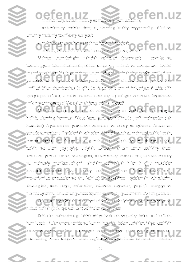  mehnat natijalaridan moddiy va ma’naviy manfaatdorlik;
 xodimlarning   malaka   darajasi,   ularning   kasbiy   tayyorgarligi   sifati   va
umumiy madaniy-texnikaviy saviyasi;
 mehnatga munosabat va mehnat intizomi darajasi;
 mehnat jamoalari o’z-o’zini boshqarishining rivojlanishi.
Mehnat   unumdorligini   oshirish   zahiralari   (rezervlari)   –   texnika   va
texnologiyani   takomillashtirish,   ishlab   chiqarish,   mehnat   va   boshqaruvni   tashkil
etishni yaxshilash hisobiga mehnat unumdorligini oshirishning barcha omillaridan
yanada to’laroq foydalanish imkoniyatidir.Zahiralar mehnat unumdorligini oshirish
omillari   bilan   chambarchas   bog’liqdir.   Agar   biror   omilni   imkoniyat   sifatida   olib
qaraydigan   bo’lsak,   u   holda   bu   omil   bilan   bog’liq   bo’lgan   zahiradan   foydalanish
imkoniyatning voqyelikka aylanish jarayoni hisoblanadi.
Mehnat   unumdorligini   oshirish   zahiralarining   bir   necha   tasniflari   mavjud
bo’lib,   ularning   hammasi   ikkita   katta   guruhga   bo’linadi:   jonli   mehnatdan   (ish
kuchidan)   foydalanishni   yaxshilash   zahiralari   va   asosiy   va   aylanma   fondlardan
yanada samaraliroq foydalanish zahiralari.Birinchi guruhga mehnatni tashkil etish,
mehnat   sharoitlari,   ishlovchilarning   mehnat   qilish   qobiliyatini   oshirish,   kadrlar
tarkibi   va   ularni   joy-joyiga   qo’yish,   uzluksiz   ishlash   uchun   tashkiliy   shart-
sharoitlar   yaratib   berish,   shuningdek,   xodimlarning   mehnat   natijalaridan   moddiy
va   ma’naviy   manfaatdorligini   oshirishni   ta’minlash   bilan   bog’liq   masalalar
kiritiladi.   Ikkinchi   guruh   asosiy   ishlab   chiqarish   fondlari   (mashinalar,
mexanizmlar,   apparatlar   va   shu   kabilar)dan   yaxshiroq   foydalanishi   zahiralarini,
shuningdek,   xom   ashyo,   materiallar,   butlovchi   buyumlar,   yoqilg’i,   energiya   va
boshqa aylanma fondlardan yanada tejamli va to’liq foydalanishni o’z ichiga oladi.
Zahiralar   foydalanish   imkoniyatlari   belgilari   bo’yicha   zahirazahiralariga   va
nobud bo’lish (bekorga sarflash) zahiralariga bo’linadi. 
Zahiralar tushunchasiga  ishlab chiqarishda ish vaqtining bekor  sarf  bo’lishi
ham kiradi. Bular smena ichida va kun mobaynida bekor turishlar, ishga kechikib
kelish   va   rejada   ko’zda   tutilmagan   ishga   kelmay   qolishlarning   barchasidir;
mehnatning   ishlab   chiqarish   bilan   bog’liq   bo’lmagan   holda   sarflanishi   -   mehnat
109 