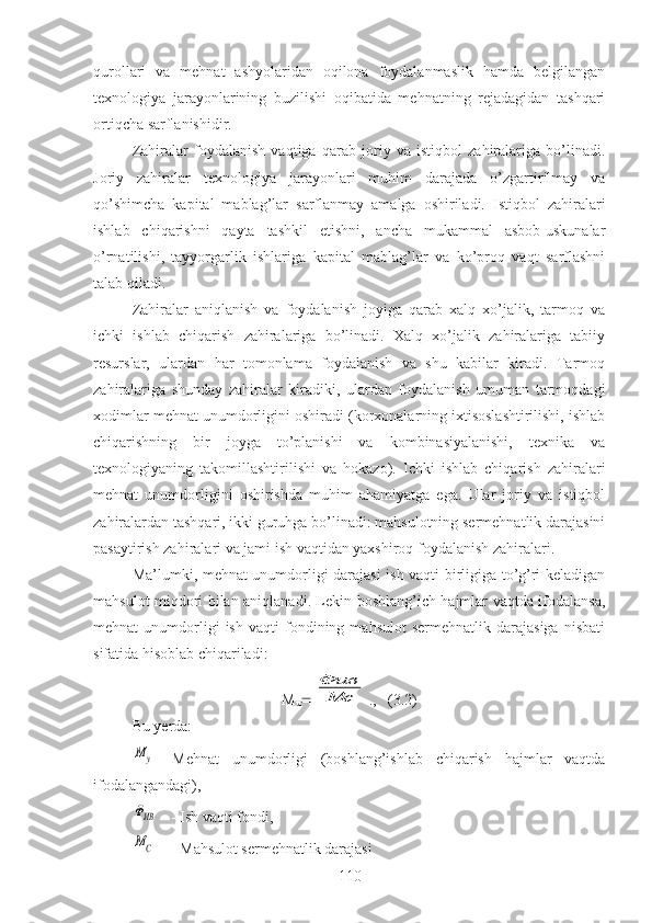 qurollari   va   mehnat   ashyolaridan   oqilona   foydalanmaslik   hamda   belgilangan
texnologiya   jarayonlarining   buzilishi   oqibatida   mehnatning   rejadagidan   tashqari
ortiqcha sarflanishidir.
Zahiralar   foydalanish   vaqtiga   qarab   joriy   va   istiqbol   zahiralariga   bo’linadi.
Joriy   zahiralar   texnologiya   jarayonlari   muhim   darajada   o’zgartirilmay   va
qo’shimcha   kapital   mablag’lar   sarflanmay   amalga   oshiriladi.   Istiqbol   zahiralari
ishlab   chiqarishni   qayta   tashkil   etishni,   ancha   mukammal   asbob-uskunalar
o’rnatilishi,   tayyorgarlik   ishlariga   kapital   mablag’lar   va   ko’proq   vaqt   sarflashni
talab qiladi.
Zahiralar   aniqlanish   va   foydalanish   joyiga   qarab   xalq   xo’jalik,   tarmoq   va
ichki   ishlab   chiqarish   zahiralariga   bo’linadi.   Xalq   xo’jalik   zahiralariga   tabiiy
resurslar,   ulardan   har   tomonlama   foydalanish   va   shu   kabilar   kiradi.   Tarmoq
zahiralariga   shunday   zahiralar   kiradiki,   ulardan   foydalanish   umuman   tarmoqdagi
xodimlar mehnat unumdorligini oshiradi (korxonalarning ixtisoslashtirilishi, ishlab
chiqarishning   bir   joyga   to’planishi   va   kombinasiyalanishi,   texnika   va
texnologiyaning   takomillashtirilishi   va   hokazo).   Ichki   ishlab   chiqarish   zahiralari
mehnat   unumdorligini   oshirishda   muhim   ahamiyatga   ega.   Ular   joriy   va   istiqbol
zahiralardan tashqari, ikki guruhga bo’linadi: mahsulotning sermehnatlik darajasini
pasaytirish zahiralari va jami ish vaqtidan yaxshiroq foydalanish zahiralari.
Ma’lumki, mehnat unumdorligi darajasi ish vaqti birligiga to’g’ri keladigan
mahsulot miqdori bilan aniqlanadi. Lekin boshlang’ich hajmlar vaqtda ifodalansa,
mehnat   unumdorligi   ish   vaqti   fondining   mahsulot   sermehnatlik   darajasiga   nisbati
sifatida hisoblab chiqariladi:
M
u Фив
Мс . ,   (3.2)
Bu yerda: 	
М	у
-   Mehnat   unumdorligi   (boshlang’ishlab   chiqarish   hajmlar   vaqtda
ifodalangandagi),	
ФИВ
- Ish vaqti fondi,
МС
- Mahsulot sermehnatlik darajasi
110 