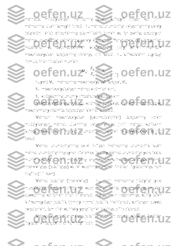 mehnatda   moddiylashgan   mehnatning   ulushi   ko’payib   borgan   sari   jonli
mehnatning ulushi kamayib boradi. Bu mehnat unumdorligi oshganligining asosiy
belgisidir.   Ishlab   chiqarishning   takomillashib   borishi   va   fan-texnika   taraqqiyoti
mehnat   unumdorligi   oshishining   asosiy   shartlaridir.   Yangi   texnologik   jarayonlar,
materiallar   va   avtomatlashtirish   vositalarining   joriy   etilishi   mehnatni
mexanizasiyalash   darajasining   ortishiga   olib   keladi.   Bu   ko’rsatkichni   quyidagi
formula bilan ifodalash mumkin:M	d=	
Sm
Su
⋅100	%
,   (1.1)
bu yerd:M
d  - mehnatning mexanizasiyalash darajasi, %;
S
m - mexanizasiyalashgan mehnat xodimlari soni;
S
u - xodimlarning umumiy o’rtacha ro’yxatdagi soni .
Mexanizasiyalashgan   mehnat   xodimlari   jumlasiga   o’z   ishini   mashinalar   va
mexanizmlar yordamida bajaradigan kishilar kiritiladi.
Mehnatni   mexanizasiyalash   (avtomatlashtirish)   darajasining   ortishi
moddiylashgan   mehnat   ulushining   oshganligi   va   jonli   mehnat   sarflashni
ko’paytirmasdan   turib   mehnat   unumdorligini   oshirish   imkoniyatlaridan   dalolat
beradi.
Mehnat   unumdorligining   asosi   bo’lgan   mehnatning   unumdorlik   kuchi
mehnat unumdorligining aynan o’zi emas: haqiqiy mehnat unumdorligi yana ikkita
muhim   omilga   -   jonli   mehnatning   eng   muhim   ko’rsatkichi   bo’lgan   mehnat
intensivligiga   (jadalligiga)   va   ish   vaqtining   nominal   fondidan   foydalanishga   ham
bog’liq (1.1-rasm).
Mehnat   jadalligi   (intensivligi)   –   bu,   jonli   mehnatning   jiddiyligi   yoki
murakkabligi   darajasi   bo’lib,   ish   vaqti   birligi   ichida   inson   asab   va   muskul
quvvatining   sarflanishi   bilan   o’lchanadi.   Bunda   inson   organizmiga   salbiy   ta’sir
ko’rsatmaydigan   jadallik   ijtimoiy   normal   jadallik   hisoblanadi,   sarflangan   quvvat
ovqatlanishi, dam olish va hissiy yengillanish hisobiga to’liq tiklanadi. 
Mehnat   unumdorligi   mehnat   jadalligi   bilan   bir   qatorda   ish   vaqti   fondidan
foydalanish darajasi bilan ham bog’liqdir. 