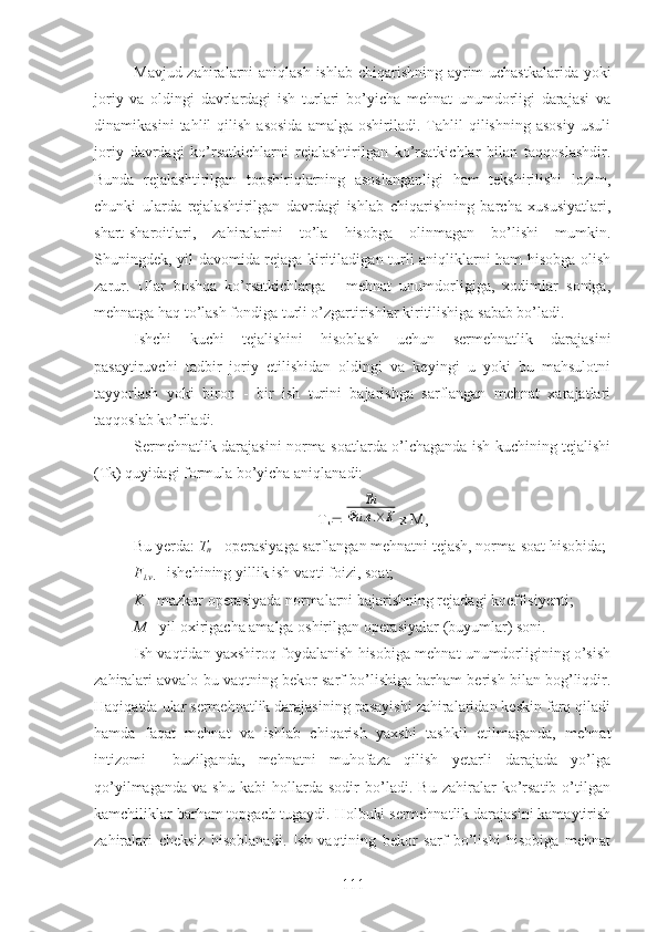 Mavjud zahiralarni aniqlash ishlab chiqarishning ayrim uchastkalarida yoki
joriy   va   oldingi   davrlardagi   ish   turlari   bo’yicha   mehnat   unumdorligi   darajasi   va
dinamikasini   tahlil   qilish   asosida   amalga  oshiriladi.   Tahlil   qilishning   asosiy   usuli
joriy   davrdagi   ko’rsatkichlarni   rejalashtirilgan   ko’rsatkichlar   bilan   taqqoslashdir.
Bunda   rejalashtirilgan   topshiriqlarning   asoslanganligi   ham   tekshirilishi   lozim,
chunki   ularda   rejalashtirilgan   davrdagi   ishlab   chiqarishning   barcha   xususiyatlari,
shart-sharoitlari,   zahiralarini   to’la   hisobga   olinmagan   bo’lishi   mumkin.
Shuningdek, yil davomida rejaga kiritiladigan turli aniqliklarni ham hisobga olish
zarur.   Ular   boshqa   ko’rsatkichlarga   -   mehnat   unumdorligiga,   xodimlar   soniga,
mehnatga haq to’lash fondiga turli o’zgartirishlar kiritilishiga sabab bo’ladi. 
Ishchi   kuchi   tejalishini   hisoblash   uchun   sermehnatlik   darajasini
pasaytiruvchi   tadbir   joriy   etilishidan   oldingi   va   keyingi   u   yoki   bu   mahsulotni
tayyorlash   yoki   biron   -   bir   ish   turini   bajarishga   sarflangan   mehnat   xarajatlari
taqqoslab ko’riladi.
Sermehnatlik darajasini norma-soatlarda o’lchaganda ish kuchining tejalishi
(Tk) quyidagi formula bo’yicha aniqlanadi:
T
k Тн	
Фи	.в.×К x M,
Bu yerda:  T
n  - operasiyaga sarflangan mehnatni tejash, norma-soat hisobida;
F
i.v .  - ishchining yillik ish vaqti foizi, soat;
K  - mazkur operasiyada normalarni bajarishning rejadagi koeffisiyenti;
M  - yil oxirigacha amalga oshirilgan operasiyalar (buyumlar) soni.
Ish vaqtidan yaxshiroq foydalanish hisobiga mehnat unumdorligining o’sish
zahiralari avvalo bu vaqtning bekor sarf bo’lishiga barham berish bilan bog’liqdir.
Haqiqatda ular sermehnatlik darajasining pasayishi zahiralaridan keskin farq qiladi
hamda   faqat   mehnat   va   ishlab   chiqarish   yaxshi   tashkil   etilmaganda,   mehnat
intizomi     buzilganda,   mehnatni   muhofaza   qilish   yetarli   darajada   yo’lga
qo’yilmaganda   va   shu   kabi   hollarda   sodir   bo’ladi.   Bu   zahiralar   ko’rsatib   o’tilgan
kamchiliklar barham topgach tugaydi. Holbuki sermehnatlik darajasini kamaytirish
zahiralari   cheksiz   hisoblanadi.   Ish   vaqtining   bekor   sarf   bo’lishi   hisobiga   mehnat
111 