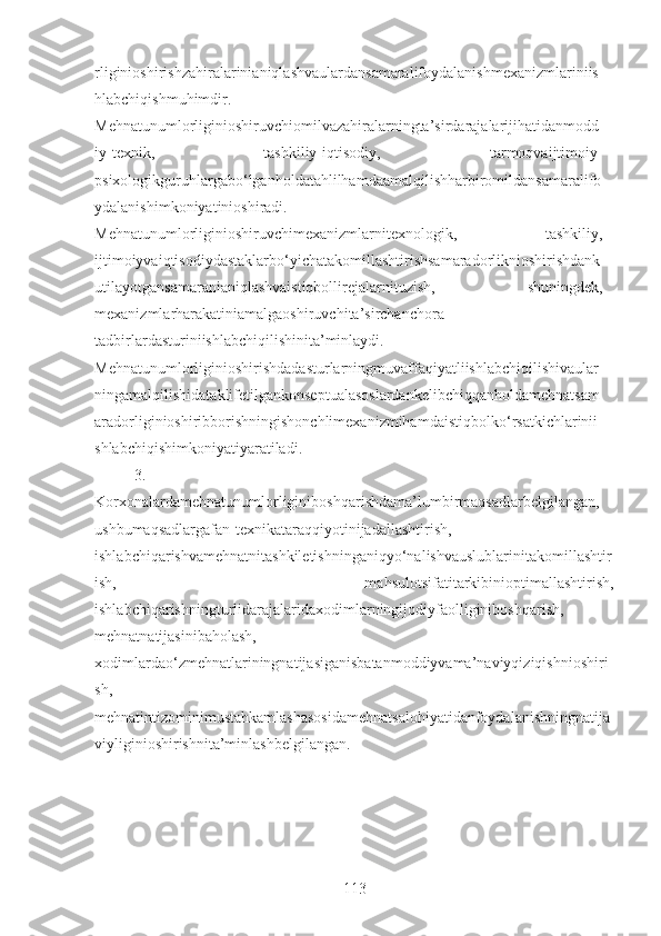 rliginioshirishzahiralarinianiqlashvaulardansamaralifoydalanishmexanizmlariniis
hlabchiqishmuhimdir.
Mehnatunumlorliginioshiruvchiomilvazahiralarningta’sirdarajalarijihatidanmodd
iy-texnik,   tashkiliy-iqtisodiy,   tarmoqvaijtimoiy-
psixologikguruhlargabo‘lganholdatahlilhamdaamalqilishharbiromildansamaralifo
ydalanishimkoniyatinioshiradi.
Mehnatunumlorliginioshiruvchimexanizmlarnitexnologik,   tashkiliy,
ijtimoiyvaiqtisodiydastaklarbo‘yichatakomillashtirishsamaradorliknioshirishdank
utilayotgansamaranianiqlashvaistiqbollirejalarnituzish,   shuningdek,
mexanizmlarharakatiniamalgaoshiruvchita’sirchanchora-
tadbirlardasturiniishlabchiqilishinita’minlaydi.
Mehnatunumlorliginioshirishdadasturlarningmuvaffaqiyatliishlabchiqilishivaular
ningamalqilishidataklifetilgankonseptualasoslardankelibchiqqanholdamehnatsam
aradorliginioshiribborishningishonchlimexanizmihamdaistiqbolko‘rsatkichlarinii
shlabchiqishimkoniyatiyaratiladi.
3.
Korxonalarda mehnatunumlorligini boshqarishdama’lumbirmaqsadlarbelgilangan,
ushbumaqsadlargafan-texnikataraqqiyotinijadallashtirish,
ishlabchiqarishvamehnatnitashkiletishninganiqyo‘nalishvauslublarinitakomillashtir
ish,   mahsulotsifatitarkibinioptimallashtirish,
ishlabchiqarishningturlidarajalaridaxodimlarningijodiyfaolliginiboshqarish,
mehnatnatijasinibaholash,
xodimlardao‘zmehnatlariningnatijasiganisbatanmoddiyvama’naviyqiziqishnioshiri
sh,
mehnatintizominimustahkamlashasosidamehnatsalohiyatidanfoydalanishningnatija
viyliginioshirishnita’minlashbelgilangan. 
113 