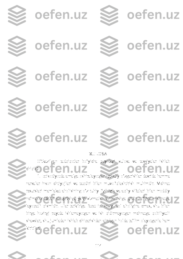 XULOSA
O’tkazilgan   tadqiqotlar   bo’yicha   quyidagi   xulosa   va   tavsiyalar   ishlab
chiqildi:
1. Iqtisodiyotda amalga oshiralayotgan iqtisdiy o’zgarishlar davrida hamma
narsalar   inson   ehtiyojlari   va   taqdiri   bilan   muvofiqlashtirish   muhimdir.   Mehnat
resurslari mamlakat  aholisining o’z ruhiy fizilogik va aqliy sifatlari bilan moddiy
ne’matlar   ishlab   chiqarishga   yoki   xizmatlar   ko’rsatishga   qodir   bo’lgan   mehnatga
layoqatli   qismidir.   Ular   tarkibiga   faqat   iqtisodiy   faol   aholigina   emas,   shu   bilan
birga   hozirgi   paytda   ishlamayotgan   va   ish   qidirmayotgan   mehnatga   qobiliyatli
shaxslar, shu jumladan ishlab chiqarishdan ajralgan holda ta’lim olayotganla ham
kiritiladi.
114 