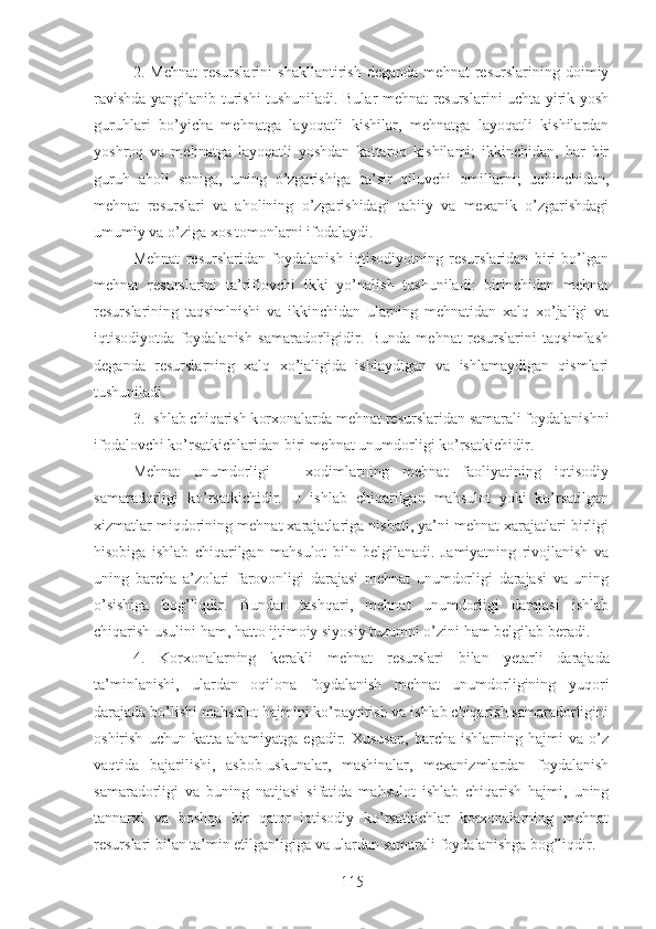 2.   Mehnat   resurslarini   shakllantirish   deganda   mehnat   resurslarining   doimiy
ravishda yangilanib turishi tushuniladi. Bular mehnat resurslarini uchta yirik yosh
guruhlari   bo’yicha   mehnatga   layoqatli   kishilar,   mehnatga   layoqatli   kishilardan
yoshroq   va   mehnatga   layoqatli   yoshdan   kattaroq   kishilami;   ikkinchidan,   har   bir
guruh   aholi   soniga,   uning   o’zgarishiga   ta’sir   qiluvchi   omillarni;   uchinchidan,
mehnat   resurslari   va   aholining   o’zgarishidagi   tabiiy   va   mexanik   o’zgarishdagi
umumiy va o’ziga xos tomonlarni ifodalaydi.
Mehnat   resurslaridan   foydalanish   iqtisodiyotning   resurslaridan   biri   bo’lgan
mehnat   resurslarini   ta’riflovchi   ikki   yo’nalish   tushuniladi:   birinchidan   mehnat
resurslarining   taqsimlnishi   va   ikkinchidan   ularning   mehnatidan   xalq   xo’jaligi   va
iqtisodiyotda   foydalanish   samaradorligidir.   Bunda   mehnat   resurslarini   taqsimlash
deganda   resurslarning   xalq   xo’jaligida   ishlaydigan   va   ishlamaydigan   qismlari
tushuniladi.
3.  Ishlab chiqarish k orxonalarda mehnat resurslaridan samarali foydalanishni
ifodalovchi ko’rsatkichlaridan biri mehnat unumdorligi ko’rsat kichi dir.
Mehnat   unumdorligi   –   xodimlarning   mehnat   faoliyatining   iqtisodiy
samaradorligi   ko’rsatkichidir.   U   ishlab   chiqarilgan   mahsulot   yoki   ko’rsatilgan
xizmatlar miqdorining mehnat xarajatlariga nisbati, ya’ni mehnat xarajatlari birligi
hisobiga   ishlab   chiqarilgan   mahsulot   biln   belgilanadi.   Jamiyatning   rivojlanish   va
uning   barcha   a’zolari   farovonligi   darajasi   mehnat   unumdorligi   darajasi   va   uning
o’sishiga   bog’liqdir.   Bundan   tashqari,   mehnat   unumdorligi   darajasi   ishlab
chiqarish usulini ham, hatto ijtimoiy siyosiy tuzumni o’zini ham belgilab beradi.
4 .   Korxonalarning   kerakli   mehnat   resurslari   bilan   ye tarli   darajada
ta’minlanishi,   ulardan   oqilona   foydalanish   mehnat   unumdorligining   yuqori
darajada bo’lishi mahsulot hajmini ko’paytirish va ishlab chiqarish samaradorligini
oshirish   uchun  katta   ahamiyatga   egadir.  Xususan,   barcha   ishlarning  hajmi   va  o’z
vaqtida   bajarilishi,   asbob-uskunalar,   mashinalar,   mexanizmlardan   foydalanish
samaradorligi   va   buning   natijasi   sifatida   mahsulot   ishlab   chiqarish   hajmi,   uning
tannarxi   va   boshqa   bir   qator   iqtisodiy   ko’rsatkichlar   korxonalarning   mehnat
resurslari bilan ta’min etilganligiga va ulardan samarali foydalanishga bog’liqdir.
115 