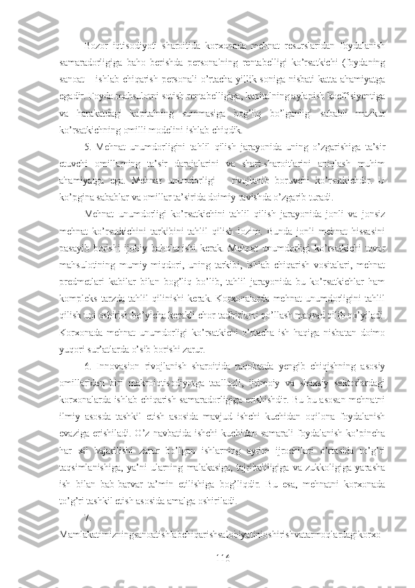 Bozor   iqtisodiyoti   sharoitida   korxonada   mehnat   resurslaridan   foydalanish
samaradorligiga   baho   berishda   personalning   rentabelligi   ko’rsatkichi   (foydaning
sanoat  – ishlab chiqarish personali  o’rtacha yillik soniga nisbati  katta ahamiyatga
egadir. Foyda mahsulotni sotish rentabelligiga, kapitalning aylanish koeffisiyentiga
va   harakatdagi   kapitalning   summasiga   bog’liq   bo’lganligi   sababli   mazkur
ko’rsatkichning omilli modelini ishlab chiqdik.
5 .   Mehnat   unumdorligini   tahlil   qilish   jarayonida   uning   o’zgarishiga   ta’sir
etuvchi   omillarning   ta’sir   darajalarini   va   shart-sharoitlarini   aniqlash   muhim
ahamiyatga   ega.   Mehnat   unumdorligi   –   rivojlanib   boruvchi   ko’rsatkichdir.   U
ko’pgina sabablar va omillar ta’sirida doimiy ravishda o’zgarib turadi.
Mehnat   unumdorligi   ko’rsatkichini   tahlil   qilish   jarayonida   jonli   va   jonsiz
mehnat   ko’rsatkichini   tarkibini   tahlil   qilish   lozim.   Bunda   jonli   mehnat   hissasini
pasayib   borishi   ijobiy   baholanishi   kerak.   Mehnat   unumdorligi   ko’rsatkichi   tovar
mahsulotining   mumiy   miqdori,   uning   tarkibi,   ishlab   chiqarish   vositalari,   mehnat
predmetlari   kabilar   bilan   bog’liq   bo’lib,   tahlil   jarayonida   bu   ko’rsatkichlar   ham
kompleks   tarzda   tahlil   qilinishi   kerak.   Korxonalarda   mehnat   unumdorligini   tahlil
qilish uni oshirish bo’yicha kerakli chor-tadbirlami qo’llash maqsad qilib qo’yiladi.
Korxonada   mehnat   unumdorligi   ko’rsatkichi   o’rtacha   ish   haqiga   nisbatan   doimo
yuqori sur’atlarda o’sib borishi zarur.
6.   Innovasion   rivojlanish   sharoitida   raqobatda   yengib   chiqishning   asosiy
omillaridan   biri   makroiqtisodiyotga   taalluqli,   ijtimoiy   va   shaxsiy   sektorlardagi
korxonalarda ishlab chiqarish samaradorligiga erishishdir. Bu bu asosan mehnatni
ilmiy   asosda   tashkil   etish   asosida   mavjud   ishchi   kuchidan   oqilona   foydalanish
evaziga   erishiladi.  O’z   navbatida   ishchi   kuchidan  samarali   foydalanish   ko’pincha
har   xil   bajarilishi   zarur   bo’lgan   ishlarning   ayrim   ijrochilari   o’rtasida   to’g’ri
taqsimlanishiga,   ya’ni   ularning   malakasiga,   tajribaliligiga   va   zukkoligiga   yarasha
ish   bilan   bab-barvar   ta’min   etilishiga   bog’liqdir.   Bu   esa,   mehnatni   korxonada
to’g’ri tashkil etish asosida amalga oshiriladi.
7.
Mamlakatimizningsanoatishlabchiqarishsalohiyatinioshirishvatarmoqlardagikorxo
116 