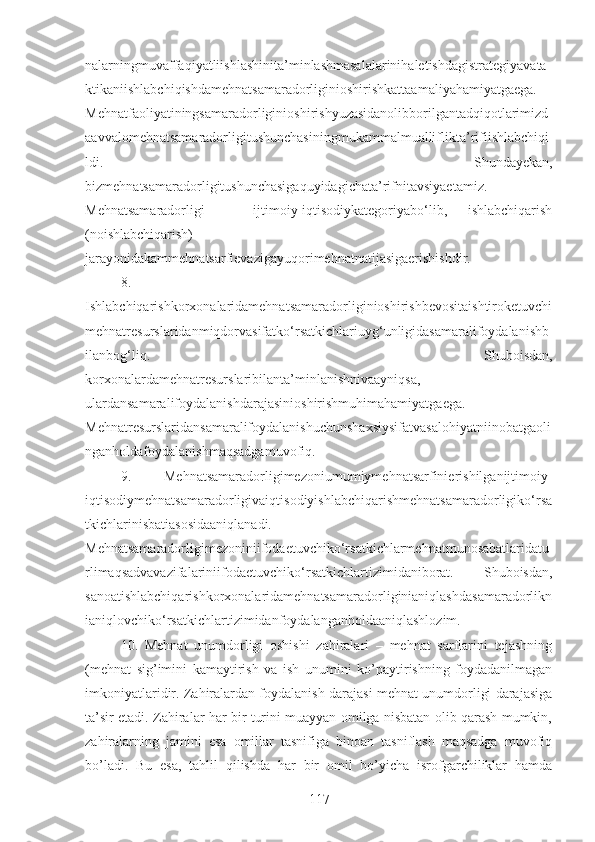 nalarningmuvaffaqiyatliishlashinita’minlashmasalalarinihaletishdagistrategiyavata
ktikaniishlabchiqishdamehnatsamaradorliginioshirishkattaamaliyahamiyatgaega.
Mehnatfaoliyatiningsamaradorliginioshirishyuzasidanolibborilgantadqiqotlarimizd
aavvalomehnatsamaradorligitushunchasiningmukammalmualliflikta’rifiishlabchiqi
ldi.   Shundayekan,
bizmehnatsamaradorligitushunchasigaquyidagichata’rifnitavsiyaetamiz.
Mehnatsamaradorligi   –   ijtimoiy-iqtisodiykategoriyabo‘lib,   ishlabchiqarish
(noishlabchiqarish)
jarayonidakammehnatsarfievazigayuqorimehnatnatijasigaerishishdir. 
8.
Ishlabchiqarishkorxonalaridamehnatsamaradorliginioshirishbevositaishtiroketuvchi
mehnatresurslaridanmiqdorvasifatko‘rsatkichlariuyg‘unligidasamaralifoydalanishb
ilanbog‘liq.   Shuboisdan,
korxonalardamehnatresurslaribilanta’minlanishnivaayniqsa,
ulardansamaralifoydalanishdarajasinioshirishmuhimahamiyatgaega.
Mehnatresurslaridansamaralifoydalanishuchunshaxsiysifatvasalohiyatniinobatgaoli
nganholdafoydalanishmaqsadgamuvofiq.
9.   Mehnatsamaradorligimezoniumumiymehnatsarfinierishilganijtimoiy-
iqtisodiymehnatsamaradorligivaiqtisodiyishlabchiqarishmehnatsamaradorligiko‘rsa
tkichlarinisbatiasosidaaniqlanadi.
Mehnatsamaradorligimezoniniifodaetuvchiko‘rsatkichlarmehnatmunosabatlaridatu
rlimaqsadvavazifalariniifodaetuvchiko‘rsatkichlartizimidaniborat.   Shuboisdan,
sanoatishlabchiqarishkorxonalaridamehnatsamaradorliginianiqlashdasamaradorlikn
ianiqlovchiko‘rsatkichlartizimidanfoydalanganholdaaniqlashlozim.
10.   Mehnat   unumdorligi   oshishi   zahiralari   –   mehnat   sarflarini   tejashning
(mehnat   sig’imini   kamaytirish   va   ish   unumini   ko’paytirishning   foydadanilmagan
imkoniyatlaridir. Zahiralardan foydalanish darajasi mehnat unumdorligi darajasiga
ta’sir etadi. Zahiralar har bir turini muayyan omilga nisbatan olib qarash mumkin,
zahiralarning   jamini   esa   omillar   tasnifiga   binoan   tasniflash   maqsadga   muvofiq
bo’ladi.   Bu   esa,   tahlil   qilishda   har   bir   omil   bo’yicha   isrofgarchiliklar   hamda
117 