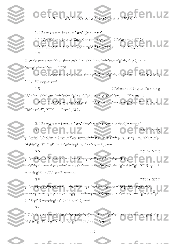 FOYDALANILGAN ADABIYOTLAR RO’YXATI
1. O’zbekiston Respublikasi Qonunlari
1.1.O‘zbekistonRespublikasiKonstitutsiyasi. -T.:O‘zbekiston, 201 4 . 
1.2. O‘zbekistonRespublikasiningMehnatkodeksi. -T.:Adolat, 2014. 
1.3.
O‘zbekistonRespublikasiningAholiniishbilanta’minlashto‘g‘risidagiQonuni.
(yangitahrirda). -T.: 1998.
1.4.   O‘zbekistonRespublikasiningTa’limto‘g‘risidaQonuni.   “Xalqso‘zi”,
1997. 30 avgustsoni. 
1.5.   O‘zbekistonRespublikasining
“Aholiniishbilanta’minlashto‘g‘risida”giqonunigasharhlar, -T.: “Sharq”, 2000. 
1.6.   O‘zbekistonRespublikasi   “Axborotlashtirishto‘g‘risida”   Qonuni.
“Xalqso‘zi”, 2004. 11 fevral, №29.
2. O‘zbekistonRespublikasiPrezidentiFarmonlarivaQarorlari
2.1   “2011-2015
yillardaO‘zbekistonRespublikasisanoatinirivojlantirishningustuvoryo‘nalishlarito‘g
‘risida”gi 2010 yil 15 dekabrdagiPK-1442-sonliQarori. 
2.2.   “2015-2019
yillardaishlabchiqarishnimodernizatsiyavadiversifikatsiyaqilish,
tarkibiyo‘zgartirishlarnita’minlashchora-tadbirlardasturito‘g‘risida”gi   2015   yil   6
martdagiPF-4707-sonliFarmoni.
2.3.   “2015-2019
yillardaiqtisodiyottarmoqlarivaijtimoiysohadaenergiyasarfihajminiqisqartirish,
energiyanitejaydigantexnologiyalarnijoriyetishchora-tadbirlaridasturito‘g‘risida”gi
2015 yil 5 maydagiPK-2343-sonliQarori. 
2.4.
“O‘zbekistonRespublikasiniyanadarivojlantirishbo‘yichaHarakatlarstrategiyasito‘g
‘risida”gi 2017 yil 7 fevraldagiPF-4947-sonliFarmoni. 
119 