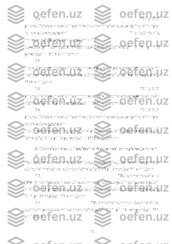 2.5.   “2017-2021
yillardaO‘zbekistonRespublikasinirivojlantirishningbeshtaustuvoryo‘nalishibo‘yic
haHarakatlarstrategiyasini   “Faoltadbirkorlik,
innovatsiong‘oyalarvatexnologiyalarniqo‘llab-
quvvatlashyili”daamalgaoshirishgaoiddavlatDasturito‘g‘risida”gi   2018   yil   22
yanvardagiPF-5308-sonliFarmoni. 
2.6.
“Iqtisodiyottarmoqlarivasohalarigainnovatsiyalarnijoriyetishmexanizmlarinitakomi
llashtirishbo‘yichaqo‘shimchachora-tadbirlarto‘g‘risida” gi 2018 yil 7 maydagiPQ-
3698-sonliQarori. 
2.7.   “2019-2021
yillardaO‘zbekistonRespublikasiniinnovatsionrivojlantirishstrategiyasinitasdiqlasht
o‘g‘risida”gi 2018 yil 21 sentyabrdagiPF-5544-sonliFarmoni. 
2.8.   “2017-2021
yillardaO‘zbekistonRespublikasinirivojlantirishningbeshtaustuvoryo‘nalishibo‘yic
haharakatlarstrategiyasini
“Faolinvestitsiyalarvaijtimoiyrivojlanishyili”daamalgaoshirishgaoiddavlatdasturito
‘g‘risida”gi 201 9 yil 17 yanvardagiPF-5635-sonli Farmoni.
3. O‘zbekistonRespublikasiVazirlarMahkamasiFarmoyishvaQarorlari
3.1.
“Sanoatdaishlabchiqarishharajatlariniqisqartirishvamahsulottannarxinipasaytirishg
adoirqo‘shimchachora-tadbirlarto‘g‘risida”gi 2012 yil 7 martdagi 64-sonliQarori .
3.2.   “Xalqaromehnattashkiloti
(XMT)ningO‘zbekistonRespublikasitomonidanratifikatsiyaqilingankonvensiyalari
ni 2014-2016 yillardaamalgaoshirishgadoirqo‘shimchachora-tadbirlarto‘g‘risida” gi
2014 yil 27 maydagi 132-sonliQarori.
3.3.   “Xodimlarmehnatinimuhofazaqilishchora-
tadbirlariniyanadatakomillashtirishto‘g‘risida”gi   2014   yil   15   sentyabrdagi   263-
sonliQarori. 
120 