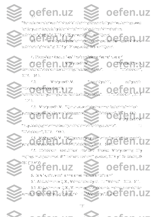 3.4.
“Sanoatkorxonalarivaqo‘rilishtashkilotlariningbarqarorfaoliyatinivaularningquvvat
laridanyuqoridarajadafoydalanishnita’minlashgadoirqo‘shimchachora-
tadbirlarto‘g‘risida”gi 2015 yil 26 yanvardagi 11-sonliQarori.
3.5.   “Iqtisodiyfaoliyatturlarinitasniflashningxalqarotizimigao‘tishchora-
tadbirlarito‘g‘risida” gi 2016 yil 24 avgustdagi 275-sonliQarori.
4. O‘zbekistonRespublikasiPrezidentiasarlarivama’ruzalari
4.1.   MirziyoevSh.M.   “Erkinvafarovon,
demokratikO‘zbekistondavlatinibirgalikdabarpoetamiz”.   –   T.:   “O‘zbekiston”,
2016. – 56 b.
4.2.   MirziyoevSh.M.   “Tanqidiytahlil,   qat’iytartib-
intizomvashaxsiyjavobgarlik   -
harbirrahbarfaoliyatiningkundalikqoidasibo‘lishikerak”. – T.: “O‘zbekiston”, 2017.
– 104 b.
4.3.   MirziyoevSh.M.   “Qonunustuvorligivainsonmanfaatlarinita’minlash   –
yurttaraqqiyotivahalqfarovonligininggarovi”. – T.: “O‘zbekiston”, 2017. – 48 b.
4.4.   MirziyoevSh.M.
“Buyukkelajagimiznimardvaolijanobhalqimizbilanbirgaquramiz”.   –   T.:
“O‘zbekiston”, 2017. – 488 b.
4.5.   MirziyoevSh.M.   “ Milliytaraqqiyotyo‘limizniqat’iyatbilandavomettirib,
yangibosqichgako‘taramiz”. – T.: “O‘zbekiston”, 2017. - 592 b.
4.6.   O‘zbekiston   Respublikasi   Prezidenti   Shavkat   Mirziyoevning   Oliy
majlisga murojaatnomasi. // “Toshkent oqshomi” gazetasi, 2018 yil 29 dekabr, №
250 (13.847).
5. Darslik, o’quv qo’llanmalar va maqolalar to’plami
5.1. Abdurahmonov Q.X., Mehnat iqtisodiyoti. -T.: “Mehnat” – 2009. -511.
5.2.   Abdurahmonov   Q.X.,   V.Imomov.   O‘zbekistonda   mehnat   potensialidan
samarali foydalanish va uni boshqarish –T.: “Akademiya”, 2008.
121 