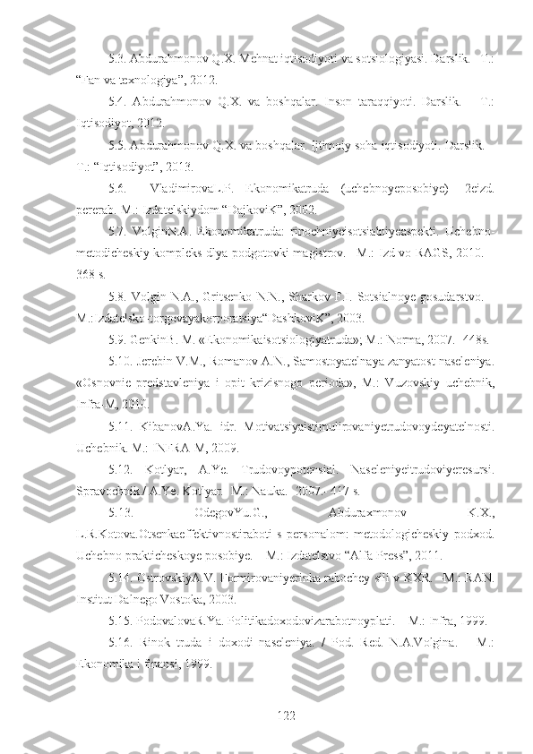 5.3. Abdurahmonov Q.X. Mehnat iqtisodiyoti va sotsiologiyasi. Darslik. –T.:
“ Fan va texnologiya ”, 2012.
5.4.   Abdurahmonov   Q.X.   va   boshqalar.   Inson   taraqqiyoti.   Darslik.   –   T.:
Iqtisodiyot, 2012.
5.5. Abdurahmonov Q.X. va boshqalar. Ijtimoiy soha iqtisodiyoti. Darslik. –
T.: “Iqtisodiyot”, 2013.
5.6.     VladimirovaL.P.   Ekonomikatruda   (uchebnoyeposobiye)   -2eizd.
pererab.-M.: Izdatelskiydom “DajkoviK”, 2002.  
5.7.   VolginN.A.   Ekonomikatruda:   rinochniyeisotsialniyeaspekti.   Uchebno-
metodicheskiy kompleks dlya podgotovki magistrov. –M.: Izd-vo RAGS, 2010. –
368 s.
5.8.   Volgin   N.A.,   Gritsenko   N.N.,   Sharkov   F.I.   Sotsialnoye   gosudarstvo.   –
M.:Izdatelsko-torgovayakorporatsiya“DashkoviK”, 2003.
5.9. GenkinB. M. «Ekonomikaisotsiologiyatruda»; M.: Norma, 2007. -448s.
5.10.  Jerebin V.M., Romanov A.N., Samostoyatelnaya zanyatost naseleniya.
«Osnovnie   predstavleniya   i   opit   krizisnogo   perioda»,   M.:   Vuzovskiy   uchebnik,
Infra-M, 2010.
5.11.   KibanovA.Ya.   idr.   Motivatsiyaistimulirovaniyetrudovoydeyatelnosti.
Uchebnik. M.: INFRA-M, 2009.
5.12.   Kotlyar,   A.Ye.   Trudovoypotensial.   Naseleniyeitrudoviyeresursi.
Spravochnik./ A.Ye. Kotlyar.- M.: Nauka.- 2007.- 417 s.
5.13.   OdegovYu.G.,   Abduraxmonov   K.X.,
L.R.Kotova.Otsenkaeffektivnostiraboti   s   personalom:   metodologicheskiy   podxod.
Uchebno-prakticheskoye posobiye. – M.: Izdatelstvo “Alfa-Press”, 2011.
5.14. OstrovskiyA.V. Formirovaniyerinka rabochey sili v KXR. –M.: RAN.
Institut Dalnego Vostoka, 2003. 
5.15. PodovalovaR.Ya. Politikadoxodovizarabotnoyplati . – M.: Infra, 1999.
5.16 .   Rinok   truda   i   doxodi   naseleniya.   /   Pod.   Red.   N.A.Volgina.   –   M.:
Ekonomika i finansi, 1999.
122 