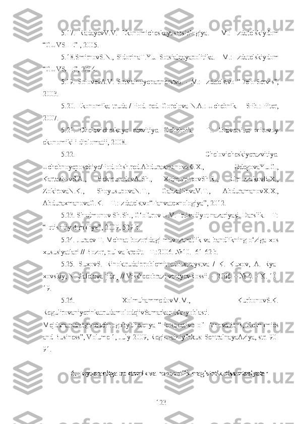 5.17.   RadayevV.V.   Ekonomicheskayasotsiologiya.   –   M.:   Izdatelskiy dom
“GUVSHE” , 2005.
5 . 18.SmirnovS.N.,  SidorinaT.Yu.   Sotsialnayapolitika.   -   M.:   Izdatelskiy dom
“GUVSHE”, 2004. 
5.19.   SolovevA.V.   Sotsialnoyepartnerstva.   -   M.:   Izdatelstvo   “DeloiServis”,
2003. 
5.20 . Ekonomika truda / Pod. red. Gorelova N.A.: Uchebnik. – SPb.: Piter,
2007. 
5.21 .   Chelovicheskoye   razvitiye.   Uchebnik.   –   T.:   Universitet   mirovoy
ekonomiki i diplomatii, 2008. 
5.22.   Chelovicheskiyerazvitiye.
Uchebnoyeposobiye/Pod.obsh.red.AbduraxmonovaK.X.,   OdegovaYu.G. ,
KartashovS.A.,   BekmuradovA.Sh.,   XolmuminovSh.R.,   UmurzakovB.X.,
ZokirovaN.K.,   ShoyusupovaN.T.,   GabzalilovaV.T.,   AbduramanovX.X.,
AbduraxmanovaG.K.  – T.: Izdatelstvo“Fanvatexnologiya” , 20 12 .
5.23. Shodmonov Sh.Sh., G‘ofurov U.V. Iqtisodiyot nazariyasi. Darslik. – T:
“Iqtisodiyot moliya”, 2009, 529-b.
5.24. Juraev T. Mehnat bozoridagi muvozanatlik va bandlikning o‘ziga xos
xususiyatlari // Bozor, pul va kredit. –T.:2006. №10. -61-62 b.
5.25.   SuxovS.   Rinoktrudaiproblemitrudoustroystva   /   K.   Kuxov,   A.   Rya-
xovskiy, N. Galetova [idr.] // VissheeobrazovaniyevRossii. – 2006. – № 4. – K. 10-
19.
5.26.   XolmuhammedovM.M.,   KurbonovS.K.
RegulirovaniyerinkatrudamolodejivSamarkandskoyoblasti.
Mejdunarodnogonauchnogobyulletenya   “ Perspective   of     Innovations,   Economics
and Business ” , Volume 1, July 2009 , Regionalniyfokus: SentralnayaAziya, str. 90-
91.
6. Foydalanilga doktorlik va nomzodlik magistrlik dissertasiyalar
123 