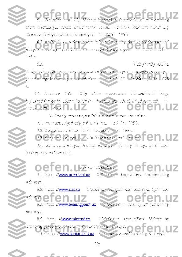 6.1.   Aburahmonov   O.Q.   Mehnat   bozorini   boshqarishda   ta’lim   tizimining
o‘rni:   disertatsiya,   iqtisod   fanlari   nomzodi:   08.00.05   O‘zR   Prezidenti   huzuridagi
Davlat va jamiyat qurilishi akademiyasi. - T., 2005. – 135 b.
6.2. Arabov N.U. Mehnat bozori infratuzilmasining rivojlanishi (Samarqand
viloyati   misolida).   Iqtisod   fanlari   nomzodlik   dissertatsiyasi.   -   T.:   TDIU.   2008.   –
156 b.
6.3.   XudoyberdiyevZ.Ya.
Podgotovkarabochixnaproizvodstvevusloviyaxrinochnoysistemixozyaystvovaniya
(naprimereg. Tashkenta): dis. kand. ekon. nauk : 08.00.10.  - Tashkent, 1995. – 178
s.
6.4.   Nasimov   D.A.     Oliy   ta’lim   muassasalari   bitiruvchilarini   ishga
joylashtirish tizimini takomillashtirish. Dissertatsiya. Iqtisod fanlari nomzodi  – T.:
TDIU, 2009 . – 40 b.
7 .  Davriy nashrlar, statistik to’plamlar va hisobotlar
7.1. Inson taraqqiyoti to‘g‘risida hisobot. –T. :  2014. -125 b.
7.2.  O'zbekistan v sifrax. 20 14 .  - Tashkent, 20 14 . -199 s.
7.3. Samarqand viloyati statistika boshqarmasi ma’lumotlari.
7.4.   Samarqand   viloyati   Mehnat   va   aholini   ijtimoiy   himoya   qilish   bosh
boshqarmasi ma’lumotlari.
8. Internet saytlari
8.1.   htpp :   // www.prezident.uz   –   O’Zbekiston   Respublikasi   Prezidentining
veb - sayti.
8. 2.   htpp :   // www.stat.uz   –   O’zbekiston   Respublikasi   Statistika   Qo’mitasi
veb - sayti.
8. 3.   htpp :   // www.bearingpoint.uz   –   “O’zbekiston   iqtisodiyoti”   jurnalining
veb - sayti.
8.4.   htpp :   // www.mintrud.uz   -   O’zbekiston   Respublikasi   Mehnat   va
aholining ijtimoiy muhofaza qilish vazirligining veb-sayti.
8.5.  htpp : // www.samarqand.uz  – Samarqand viloyat hokimligi veb-sayti.
124 