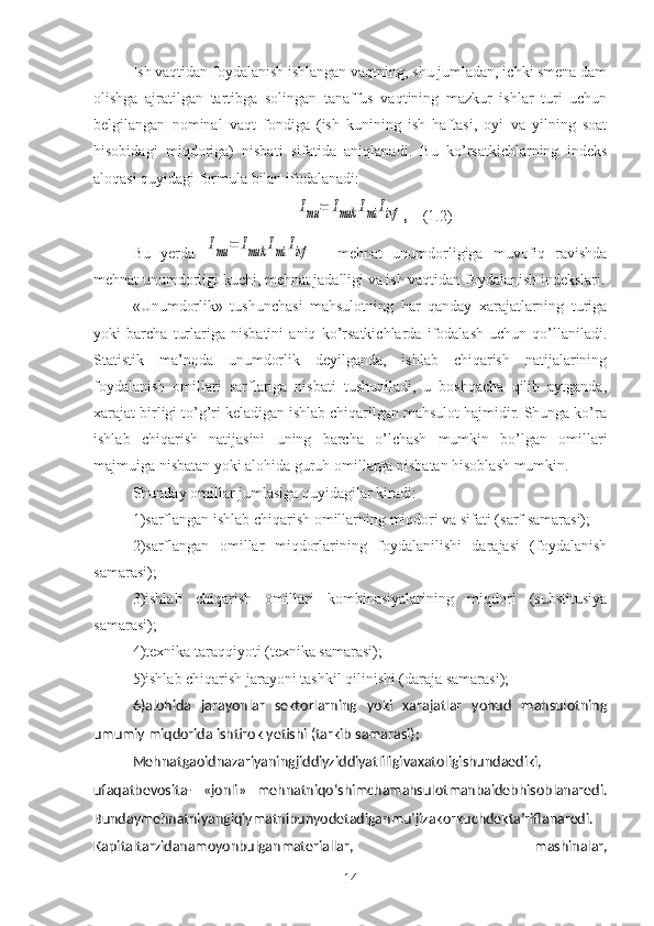 Ish vaqtidan foydalanish ishlangan vaqtning, shu jumladan, ichki smena dam
olishga   ajratilgan   tartibga   solingan   tanaffus   vaqtining   mazkur   ishlar   turi   uchun
belgilangan   nominal   vaqt   fondiga   (ish   kunining   ish   haftasi,   oyi   va   yilning   soat
hisobidagi   miqdoriga)   nisbati   sifatida   aniqlanadi.   Bu   ko’rsatkichlarning   indeks
aloqasi quyidagi formula bilan ifodalanadi:Imu	=	Imuk	Imi	Iivf
,     (1.2)
Bu   yerda  	
Imu	=	Imuk	Imi	Iivf   -   mehnat   unumdorligiga   muvofiq   ravishda
mehnat unumdorligi kuchi, mehnat jadalligi va ish vaqtidan foydalanish indekslari.
«Unumdorlik»   tushunchasi   mahsulotning   har   qanday   xarajatlarning   turiga
yoki   barcha   turlariga   nisbatini   aniq   ko’rsatkichlarda   ifodalash   uchun   qo’llaniladi.
Statistik   ma’noda   unumdorlik   deyilganda,   ishlab   chiqarish   natijalarining
foydalanish   omillari   sarflariga   nisbati   tushuniladi,   u   boshqacha   qilib   aytganda,
xarajat birligi to’g’ri keladigan ishlab chiqarilgan mahsulot hajmidir. Shunga ko’ra
ishlab   chiqarish   natijasini   uning   barcha   o’lchash   mumkin   bo’lgan   omillari
majmuiga nisbatan yoki alohida guruh omillarga nisbatan hisoblash mumkin. 
Shunday omillar jumlasiga quyidagilar kiradi: 
1)sarflangan ishlab chiqarish omillarning miqdori va sifati (sarf samarasi); 
2 )sarflangan   omillar   miqdorlarining   foydalanilishi   darajasi   (foydalanish
samarasi); 
3)ishlab   chiqarish   omillari   kombinasiyalarining   miqdori   (substitusiya
samarasi); 
4)texnika taraqqiyoti (texnika samarasi); 
5)ishlab chiqarish jarayoni tashkil qilinishi (daraja samarasi); 
6)alohida   jarayonlar   sektorlarning   yoki   xarajatlar   yohud   mahsulotning
umumiy miqdorida ishtirok yetishi (tarkib samarasi);
Mehnatgaoidnazariyaningjiddiyziddiyatliligivaxatoligishundaediki,
ufaqatbevosita-   «jonli»   mehnatniqo‘shimchamahsulotmanbaidebhisoblanaredi.
Bundaymehnatniyangiqiymatnibunyodetadiganmu’jizakorkuchdekta’riflanaredi.
Kapitaltar zidanamoyonbulganmateriallar,   mashinalar,
14 