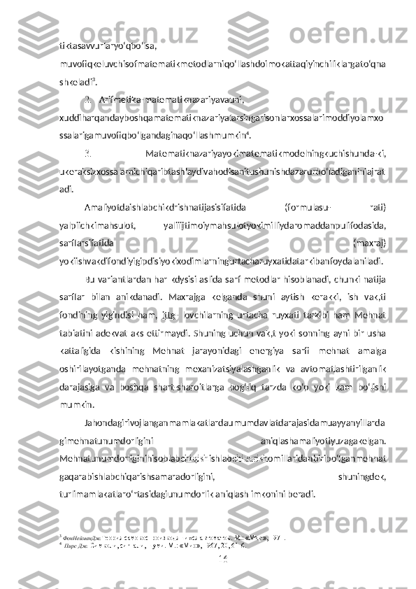 tiktasavvurlaryo‘qbo‘lsa,
muvofiqkeluvchisofmatematikmetodlarni qo‘llash doimokatta qiyinchiliklarga to‘qna
shkeladi 3
.
2. Arifmetika - matematiknazariyavauni,
xuddi harqanday boshqamatematiknazariyalarsingarisonlarxossalarimoddiyolamxo
ssalarigamuvofiqbo‘lgandagina qo‘llash mumkin 4
.
3.   Matematiknazariyayokimatematikmodelningkuchishunda-ki,
ukeraksizxossalarnichiqaribtashlaydivahodisanitushunishdazarurbo‘ladiganiniajrat
adi.
Amaliyotdaishlabchikdrishnatijasisifatida   (formulasu-   rati)
yalpiichkimahsulot,   yaliiijtimoiymahsulotyokimilliydaromaddanpulifodasida,
sarflarsifatida   (maxraj)
yokiishvakdifondiyigipdisiyokixodimlarningurtacharuyxatidatarkibanfoydalaniladi.
Bu variantlardan har kdysisi aslida sarf metodlar hisoblanadi, chunki  natija
sarflar   bilan   anikdanadi.   Maxrajga   kelganda   shuni   aytish   kerakki,   ish   vak,ti
fondining   yigindisi   ham,   ittg -   lovchilarning   urtacha   ruyxati   tarkibi   ham   Mehnat
tabiatini   adek vat   aks   ettirmaydi.   Shuning   uchun   vak,t   yoki   sonning  ayni   bir   usha
kattaligida   kishining   Mehnat   jarayonidagi   energiya   sarfi   mehnat   amalga
oshirilayotganda   mehnatning   mexanizatsiyalashganlik   va   avtomatlashtirilganlik
darajasiga   va   boshqa   shart-sharoitlarga   bog‘liq   tarzda   ko‘p   yoki   kam   bo‘lishi
mumkin.
Jahondagirivojlanganmamlakatlardaumumdavlatdarajasidamuayyanyillarda
gimehnatunumdorligini   aniqlashamaliyotiyuzagakelgan.
Mehnatunumdorliginihisoblab chiqish ishlab chiqarish omillaridanbiribo‘lganmehnat
gaqarabishlabchiqarishsamaradorligini,   shuningdek,
turlimamlakatlaro‘rtasidagiunumdorlik aniqlash imkonini beradi.
3
ФонНейманДж . Теория   самовоспроизводяшихся   автоматов .  М.: «Мир», 1971.
4
Пирс Дж.  Символи, сигнали, шуми. М .: « Мир », 1967, 20, 61-6.
16 