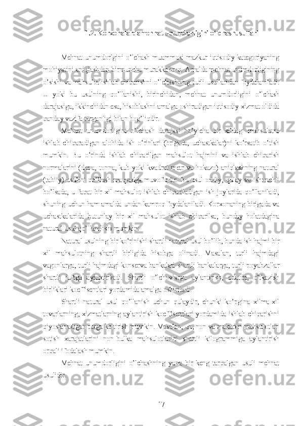 1.2. Korxonalardamehnat unumdorligini o‘lchashusullari
Mehnat  unumdorlgini o’lchash muammosi mazkur iqtisodiy kategoriyaning
mohiyatini aniqlashdan birmuncha murakkabroq. Amalda mehnat unumdorligining
o’sishi va mahsulot ishlab chiqarishni o’lchashning turli usullaridan foydalaniladi.
U   yoki   bu   usulning   qo’llanishi,   birinchidan,   mehnat   unumdorligini   o’lchash
darajasiga, ikkinchidan esa, hisoblashni amalga oshiradigan iqtisodiy xizmat oldida
qanday vazifa turganligi bilan bog’liqdir. 
Mehnat   unumdorligini   o’lchash   darajasi   bo’yicha   bir   xildagi   mahsulotni
ishlab   chiqaradigan   alohida   ish   o’rinlari   (brigada,   uchastkalar)ni   ko’rsatib   o’tish
mumkin.   Bu   o’rinda   ishlab   chiqarilgan   mahsulot   hajmini   va   ishlab   chiqarish
normalarini   (dona,  tonna,  kub  yoki   kvadrat   metr  va  hokazo)  aniqlashning   natural
(tabiiy)   usulini  qo’llash  maqsadga  muvofiqdir.  Bu  usul   oddiy,  qulay  va  ishonchli
bo’lsada,   u   faqat   bir   xil   mahsulot   ishlab   chiqariladigan   ish   joylarida   qo’llaniladi,
shuning uchun ham amalda undan kamroq foydalaniladi. Korxonaning birigada va
uchastkalarida   butunlay   bir   xil   mahsulot   ishlab   chiqarilsa,   bunday   holatdagina
natural usul qo’llanilishi mumkin:
Natural usulning bir ko’rinishi shartli-natural usul bo’lib, bunda ish hajmi bir
xil   mahsulotning   shartli   birligida   hisobga   olinadi.   Masalan,   turli   hajmdagi
vagonlarga, turli hajmdagi konserva bankalari shartli bankalarga, turli poyabzallar
shartli   juftga   aylantiriladi.   Shartli   o’lchovlarga   aylantirish,   odatda,   o’tkazish
birliklari koeffisentlari yordamida amalga oshiriladi. 
Shartli   natural   usul   qo’llanish   uchun   qulaydir,   chunki   ko’pgina   xilma-xil
tovarlarning, xizmatlarning aylantirish koeffisentlari yordamida ishlab chiqarishni
qiyoslanadigan turga keltirish mumkin. Masalan, un, non va makaron mahsulotlari
sotish   xarajatlarini   non-bulka   mahsulotlarini   shartli   kilogrammiga   aylantirish
orqali ifodalash mumkin.   
Mehnat   unumdorligini   o’lchashning   yana   bir   keng   tarqalgan   usuli   mehnat
usulidir.
17 