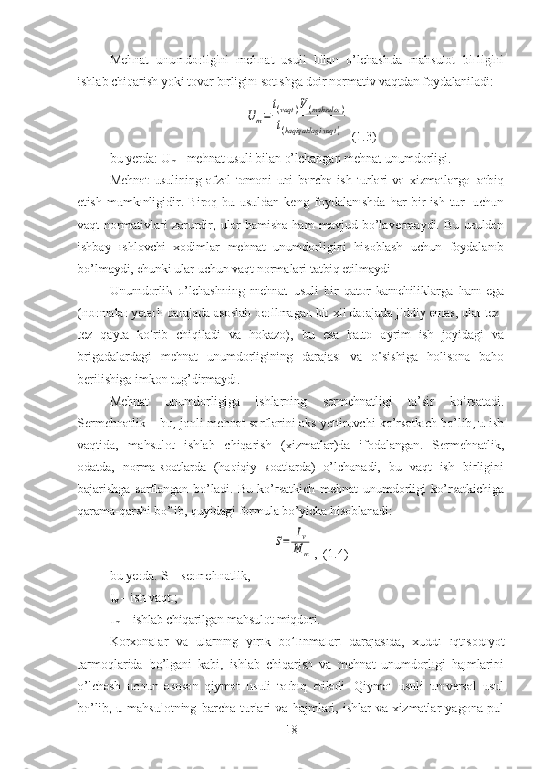 Mehnat   unumdorligini   mehnat   usuli   bilan   o’lchashda   mahsulot   birligini
ishlab chiqarish yoki tovar birligini sotishga doir normativ vaqtdan foydalaniladi:U	m=	
t(vaqt	)⋅V(mahsulot	)	
t(haqiqatdagi	vaqt	)
 (1.3)
bu yerda: U
m  - mehnat usuli bilan o’lchangan mehnat unumdorligi.
Mehnat   usulining   afzal   tomoni   uni   barcha   ish   turlari   va   xizmatlarga   tatbiq
etish   mumkinligidir.   Biroq   bu   usuldan   keng   foydalanishda   har   bir   ish   turi   uchun
vaqt   normativlari   zarurdir,   ular   hamisha   ham   mavjud   bo’lavermaydi.   Bu   usuldan
ishbay   ishlovchi   xodimlar   mehnat   unumdorligini   hisoblash   uchun   foydalanib
bo’lmaydi, chunki ular uchun vaqt normalari tatbiq etilmaydi. 
Unumdorlik   o’lchashning   mehnat   usuli   bir   qator   kamchiliklarga   ham   ega
(normalar yetarli darajada asoslab berilmagan bir xil darajada jiddiy emas, ular tez-
tez   qayta   ko’rib   chiqiladi   va   hokazo),   bu   esa   hatto   ayrim   ish   joyidagi   va
brigadalardagi   mehnat   unumdorligining   darajasi   va   o’sishiga   holisona   baho
berilishiga imkon tug’dirmaydi. 
Mehnat   unumdorligiga   ishlarning   sermehnatligi   ta’sir   ko’rsatadi.
Sermehnatlik – bu, jonli mehnat sarflarini aks yettiruvchi ko’rsatkich bo’lib, u ish
vaqtida,   mahsulot   ishlab   chiqarish   (xizmatlar)da   ifodalangan.   Sermehnatlik,
odatda,   norma-soatlarda   (haqiqiy   soatlarda)   o’lchanadi,   bu   vaqt   ish   birligini
bajarishga   sarflangan   bo’ladi.   Bu   ko’rsatkich   mehnat   unumdorligi   ko’rsatkichiga
qarama-qarshi bo’lib, quyidagi formula bo’yicha hisoblanadi: 	
S=	
Iv
M	m
,  (1.4)
bu yerda: S – sermehnatlik;
I
v  – ish vaqti;
I
m  – ishlab chiqarilgan mahsulot miqdori.
Korxonalar   va   ularning   yirik   bo’linmalari   darajasida,   xuddi   iqtisodiyot
tarmoqlarida   bo’lgani   kabi,   ishlab   chiqarish   va   mehnat   unumdorligi   hajmlarini
o’lchash   uchun   asosan   qiymat   usuli   tatbiq   etiladi.   Qiymat   usuli   universal   usul
bo’lib,   u   mahsulotning   barcha   turlari   va   hajmlari,   ishlar   va   xizmatlar   yagona   pul
18 