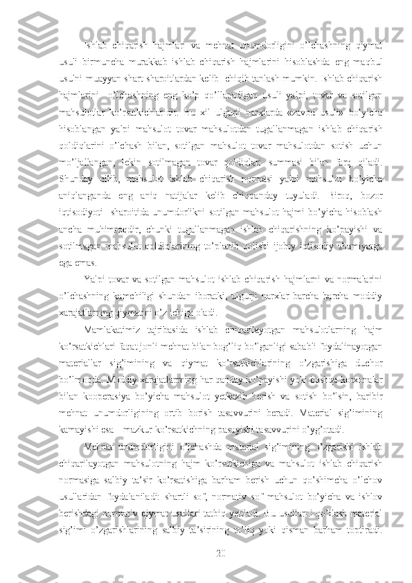 Ishlab   chiqarish   hajmlari   va   mehnat   unumdorligini   o’lchashning   qiymat
usuli   birmuncha   murakkab   ishlab   chiqarish   hajmlarini   hisoblashda   eng   maqbul
usulni muayyan shart-sharoitlardan kelib   chiqib tanlash mumkin. Ishlab chiqarish
hajmlarini     o’lchashning   eng   ko’p   qo’llanadigan   usuli   yalpi,   tovar   va   sotilgan
mahsulotlar   ko’rsatkichlaridir.   Bu   xil   ulgurji   narxlarda   «zavod   usuli»   bo’yicha
hisoblangan   yalpi   mahsulot   tovar   mahsulotdan   tugallanmagan   ishlab   chiqarish
qoldiqlarini   o’lchash   bilan,   sotilgan   mahsulot   tovar   mahsulotdan   sotish   uchun
mo’ljallangan,   lekin   sotilmagan   tovar   qoldiqlari   summasi   bilan   farq   qiladi.
Shunday   qilib,   mahsulot   ishlab   chiqarish   normasi   yalpi   mahsulot   bo’yicha
aniqlanganda   eng   aniq   natijalar   kelib   chiqqanday   tuyuladi.   Biroq,   bozor
iqtisodiyoti     sharoitida   unumdorlikni   sotilgan   mahsulot   hajmi   bo’yicha   hisoblash
ancha   muhimroqdir,   chunki   tugallanmagan   ishlab   chiqarishning   ko’payishi   va
sotilmagan   mahsulot   qoldiqlarining   to’planib   qolishi   ijobiy   iqtisodiy   ahamiyatga
ega emas. 
Yalpi   tovar   va   sotilgan   mahsulot   ishlab   chiqarish   hajmlarni   va   normalarini
o’lchashning   kamchiligi   shundan   iboratki,   ulgurji   narxlar   barcha   barcha   moddiy
xarajatlarning qiymatini o’z ichiga oladi.
Mamlakatimiz   tajribasida   ishlab   chiqarilayotgan   mahsulotlarning   hajm
ko’rsatkichlari faqat jonli mehnat bilan bog’liq bo’lganligi sababli foydalinayotgan
materiallar   sig’imining   va   qiymat   ko’rsatkichlarining   o’zgarishiga   duchor
bo’lmoqda. Moddiy xarajatlarrning har qanday ko’payishi yoki boshqa korxonalar
bilan   kooperasiya   bo’yicha   mahsulot   yetkazib   berish   va   sotish   bo’lsin,   baribir
mehnat   unumdorligining   ortib   borish   tasavvurini   beradi.   Material   sig’imining
kamayishi esa – mazkur ko’rsatkichning pasayishi tasavvurini o’yg’otadi.
Mehnat   unumdorligini   o’lchashda   material   sig’imining   o’zgarishi   ishlab
chiqarilayotgan   mahsulotning   hajm   ko’rsatkichiga   va   mahsulot   ishlab   chiqarish
normasiga   salbiy   ta’sir   ko’rsatishiga   barham   berish   uchun   qo’shimcha   o’lchov
usullaridan   foydalaniladi:   shartli   sof,   normativ   sof   mahsulot   bo’yicha   va   ishlov
berishdagi  normativ qiymat  usullari  tatbiq yetiladi. Bu  usullarni  qo’llash  material
sig’imi   o’zgarishlarining   salbiy   ta’sirining   to’liq   yoki   qisman   barham   toptiradi.
20 