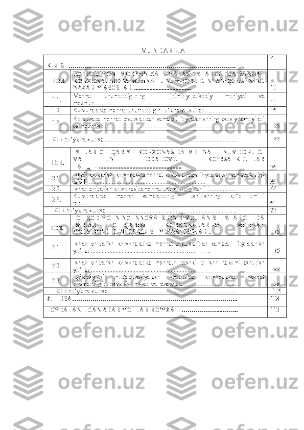 MUNDARIJA
KIRIS H………………………………………………………………………. 4
I  B OB. IQTISODIYONI   MODERNIZATSIYALASH   SHAROITIDA   SANOAT
KORXONALARIDA MEHNAT UNUMDORLIGINI ANIQLASHNING
NAZARIY ASOSLARI..................................... 10
1.1. Mehnat   unumdorligining     ijtimoiy-iqtisodiy   mohiyati   va
mazmuni............................................................................................... 10
1.2. Korxonalarda mehnat unumdorligini o‘lchash usullari.....................
16
1.3. Korxonada   mehnat   resurslaridan   samarali   foydalanishning   asosiy   tamoyilari
va mezonlari ....................................................................... 25
I- BOB bo‘yicha xulosa........................................................................................ 33
II -
BOB . ISHLAB   CHIQARISH   KORXONASIDA   MEHNAT   UNUMDORLIGI
VA   UNI   IFODALOVC H I   KO’RSATKIC H LAR
TAHLILI......................................................
36
2.1. Ishlab   chiqarish   korxonasida mehnat   resurslaridan   foydalanish   samaradorligi
tahlili  ............................................................................ 36
2.2. Ishlab chiqarish korxonasida mehnat unumdorligi tahlili.................. 44
2.3. Korxonalarda   mehnat   samaradorligini   oshirishning   ko‘p   omilli
tahlili............................................................................................... 61
II- BOB bo‘yicha xulosa...................................................................................... 73
III -
BOB. IQTISODIYOTNING INNOVATSION RIVOJLANISHI SHAROITIDA
ISHLAB   CHIQARISH   KORXONALARIDA   MEHNAT
UNUMDORLIGINI OSHIRISH  YO’NALISHLARI. 75
3.1. Ishlab   chiqarish   korxonalarida   mehnat   resurslaridan   samarali   foydalanish
yo’llari.............................................................…...…….. 75
3. 2 . Ishlab   chiqarish   korxonalarida   mehnatni   tashkil   qilishni   takomillashtirish
yo‘llari....................................................................  88
3. 3 . Iqtisodiyotni   modernizasiyalash   sharoitida   korxonalarda   mehnat
unumdorligini oshirish omillari va rezervlari...................................... 98
III- BOB bo‘yicha xulosa..................................................................................... 106
XULOSA …………………………………………………… .. ……………….. 108
FOYDALANILGAN ADABIY O TLAR RO’YXATI ……………… ... …….. 112 