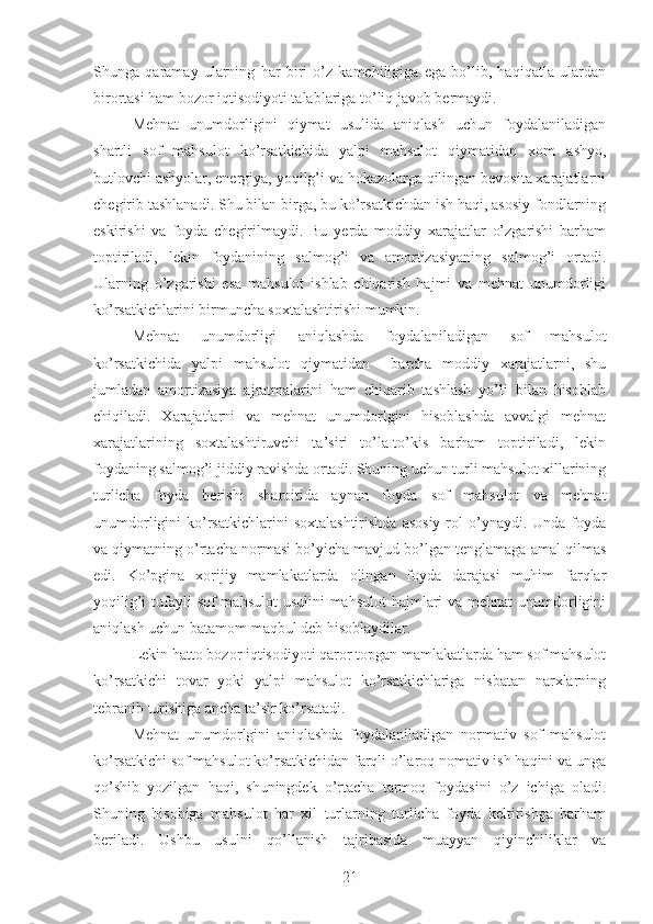 Shunga   qaramay   ularning   har   biri   o’z   kamchiligiga   ega   bo’lib,   haqiqatla   ulardan
birortasi ham bozor iqtisodiyoti talablariga to’liq javob bermaydi.
Mehnat   unumdorligini   qiymat   usulida   aniqlash   uchun   foydalaniladigan
shartli   sof   mahsulot   ko’rsatkichida   yalpi   mahsulot   qiymatidan   xom   ashyo,
butlovchi ashyolar, energiya, yoqilg’i va hokazolarga qilingan bevosita xarajatlarni
chegirib tashlanadi. Shu bilan birga, bu ko’rsatkichdan ish haqi, asosiy fondlarning
eskirishi   va   foyda   chegirilmaydi.   Bu   yerda   moddiy   xarajatlar   o’zgarishi   barham
toptiriladi,   lekin   foydanining   salmog’i   va   amortizasiyaning   salmog’i   ortadi.
Ularning   o’zgarishi   esa   mahsulot   ishlab   chiqarish   hajmi   va   mehnat   unumdorligi
ko’rsatkichlarini birmuncha soxtalashtirishi mumkin.
Mehnat   unumdorligi   aniqlashda   foydalaniladigan   sof   mahsulot
ko’rsatkichida   yalpi   mahsulot   qiymatidan     barcha   moddiy   xarajatlarni,   shu
jumladan   amortizasiya   ajratmalarini   ham   chiqarib   tashlash   yo’li   bilan   hisoblab
chiqiladi.   Xarajatlarni   va   mehnat   unumdorlgini   hisoblashda   avvalgi   mehnat
xarajatlarining   soxtalashtiruvchi   ta’siri   to’la-to’kis   barham   toptiriladi,   lekin
foydaning salmog’i jiddiy ravishda ortadi. Shuning uchun turli mahsulot xillarining
turlicha   foyda   berishi   sharoitida   aynan   foyda   sof   mahsulot   va   mehnat
unumdorligini  ko’rsatkichlarini  soxtalashtirishda   asosiy   rol   o’ynaydi.  Unda foyda
va qiymatning o’rtacha normasi bo’yicha mavjud bo’lgan tenglamaga amal qilmas
edi.   Ko’pgina   xorijiy   mamlakatlarda   olingan   foyda   darajasi   muhim   farqlar
yoqilig’i  tufayli  sof mahsulot  usulini  mahsulot  hajmlari  va mehnat  unumdorligini
aniqlash uchun batamom maqbul deb hisoblaydilar.
Lekin hatto bozor iqtisodiyoti qaror topgan mamlakatlarda ham sof mahsulot
ko’rsatkichi   tovar   yoki   yalpi   mahsulot   ko’rsatkichlariga   nisbatan   narxlarning
tebranib turishiga ancha ta’sir ko’rsatadi.
Mehnat   unumdorlgini   aniqlashda   foydalaniladigan   normativ   sof   mahsulot
ko’rsatkichi sof mahsulot ko’rsatkichidan farqli o’laroq nomativ ish haqini va unga
qo’shib   yozilgan   haqi,   shuningdek   o’rtacha   tarmoq   foydasini   o’z   ichiga   oladi.
Shuning   hisobiga   mahsulot   har   xil   turlarning   turlicha   foyda   keltirishga   barham
beriladi.   Ushbu   usulni   qo’llanish   tajribasida   muayyan   qiyinchiliklar   va
21 