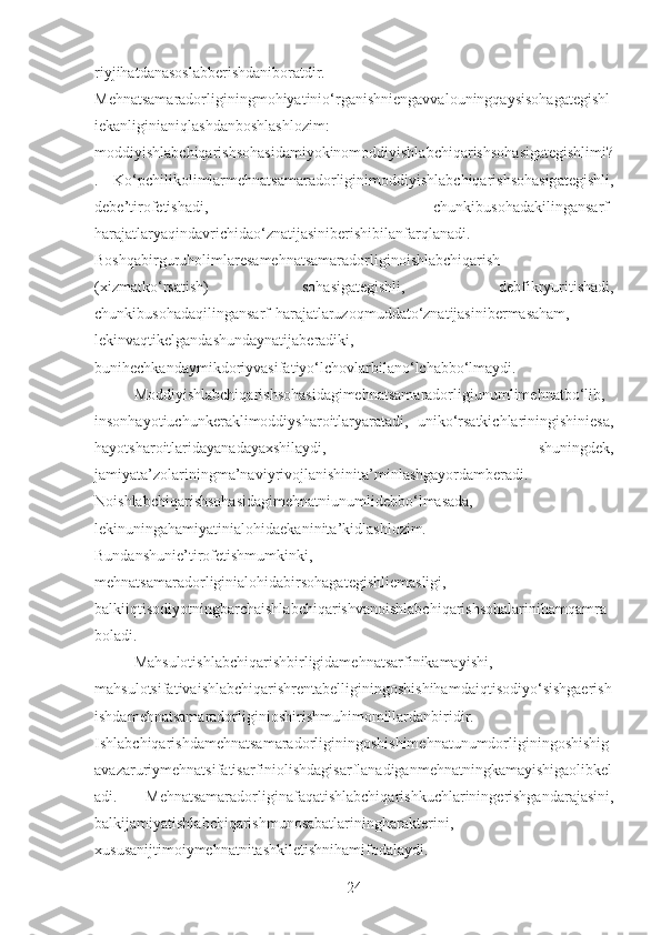 riyjihatdanasoslabberishdaniboratdir.
Mehnatsamaradorliginingmohiyatinio‘rganishniengavvalouningqaysisohagategishl
iekanliginianiqlashdanboshlashlozim:
moddiyishlabchiqarishsohasidamiyokinomoddiyishlabchiqarishsohasigategishlimi?
.   Ko‘pchilikolimlarmehnatsamaradorliginimoddiyishlabchiqarishsohasigategishli,
debe’tirofetishadi,   chunkibusohadakilingansarf-
harajatlaryaqindavrichidao‘znatijasiniberishibilanfarqlanadi.
Boshqabirguruholimlaresamehnatsamaradorliginoishlabchiqarish
(xizmatko‘rsatish)   sohasigategishli,   debfikryuritishadi,
chunkibusohadaqilingansarf-harajatlaruzoqmuddato‘znatijasinibermasaham,
lekinvaqtikelgandashundaynatijaberadiki,
bunihechkandaymikdoriyvasifatiyo‘lchovlarbilano‘lchabbo‘lmaydi.
Moddiyishlabchiqarishsohasidagimehnatsamaradorligiunumlimehnatbo‘lib,
insonhayotiuchunkeraklimoddiysharoitlaryaratadi,   uniko‘rsatkichlariningishiniesa,
hayotsharoitlaridayanadayaxshilaydi,   shuningdek,
jamiyata’zolariningma’naviyrivojlanishinita’minlashgayordamberadi.
Noishlabchiqarishsohasidagimehnatniunumlidebbo‘lmasada,
lekinuningahamiyatinialohidaekaninita’kidlashlozim.
Bundanshunie’tirofetishmumkinki,
mehnatsamaradorliginialohidabirsohagategishliemasligi,
balkiiqtisodiyotningbarchaishlabchiqarishvanoishlabchiqarishsohalarinihamqamra
boladi.
Mahsulotishlabchiqarishbirligidamehnatsarfinikamayishi,
mahsulotsifativaishlabchiqarishrentabelliginingoshishihamdaiqtisodiyo‘sishgaerish
ishdamehnatsamaradorliginioshirishmuhimomillardanbiridir.
Ishlabchiqarishdamehnatsamaradorliginingoshishimehnatunumdorliginingoshishig
avazaruriymehnatsifatisarfiniolishdagisarflanadiganmehnatningkamayishigaolibkel
adi.   Mehnatsamaradorliginafaqatishlabchiqarishkuchlariningerishgandarajasini,
balkijamiyatishlabchiqarishmunosabatlariningharakterini,
xususanijtimoiymehnatnitashkiletishnihamifodalaydi.
24 