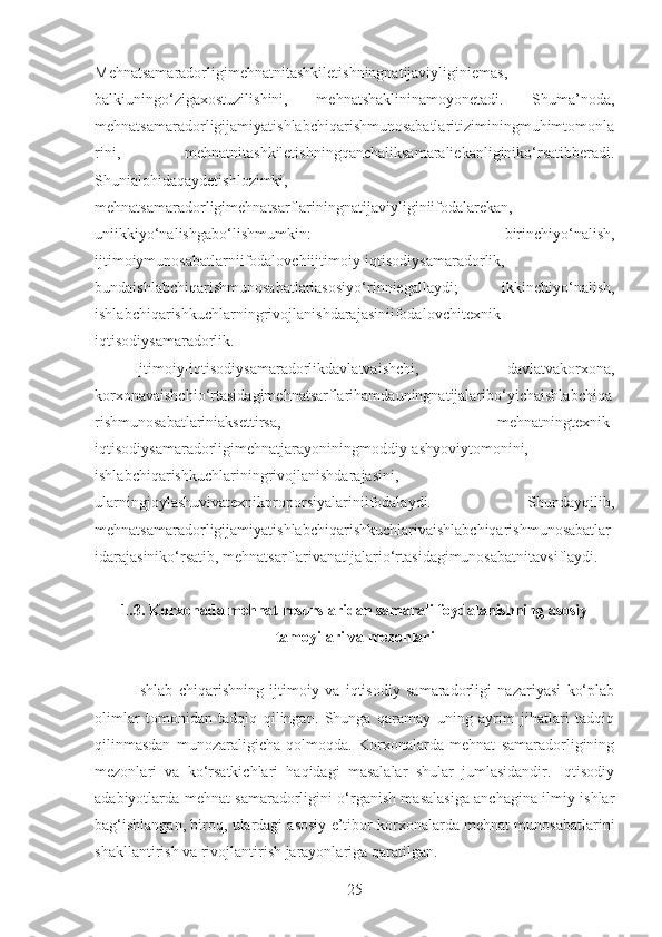 Mehnatsamaradorligimehnatnitashkiletishningnatijaviyliginiemas,
balkiuningo‘zigaxostuzilishini,   mehnatshaklininamoyonetadi.   Shuma’noda,
mehnatsamaradorligijamiyatishlabchiqarishmunosabatlaritiziminingmuhimtomonla
rini,   mehnatnitashkiletishningqanchaliksamaraliekanliginiko‘rsatibberadi.
Shunialohidaqaydetishlozimki,
mehnatsamaradorligimehnatsarflariningnatijaviyliginiifodalarekan,
uniikkiyo‘nalishgabo‘lishmumkin:   birinchiyo‘nalish,
ijtimoiymunosabatlarniifodalovchiijtimoiy-iqtisodiysamaradorlik,
bundaishlabchiqarishmunosabatlariasosiyo‘rinniegallaydi;   ikkinchiyo‘nalish,
ishlabchiqarishkuchlarningrivojlanishdarajasiniifodalovchitexnik-
iqtisodiysamaradorlik.
Ijtimoiy-iqtisodiysamaradorlikdavlatvaishchi,   davlatvakorxona,
korxonavaishchio‘rtasidagimehnatsarflarihamdauningnatijalaribo‘yichaishlabchiqa
rishmunosabatlariniaksettirsa,   mehnatningtexnik-
iqtisodiysamaradorligimehnatjarayoniningmoddiy-ashyoviytomonini,
ishlabchiqarishkuchlariningrivojlanishdarajasini,
ularningjoylashuvivatexnikproporsiyalariniifodalaydi.   Shundayqilib,
mehnatsamaradorligijamiyatishlabchiqarishkuchlarivaishlabchiqarishmunosabatlar
idarajasiniko‘rsatib, mehnatsarflarivanatijalario‘rtasidagimunosabatnitavsiflaydi.
1.3. Korxonada mehnat resurslaridan samarali foydalanishning asosiy
tamoyilari va mezonlari
Ishlab   chiqarishning   ijtimoiy   va   iqtisodiy   samaradorligi   nazariyasi   ko‘plab
olimlar   tomonidan   tadqiq   qilingan.   Shunga   qaramay   uning   ayrim   jihatlari   tadqiq
qilinmasdan   munozaraligicha   qolmoqda.   Korxonalarda   mehnat   samaradorligining
mezonlari   va   ko‘rsatkichlari   haqidagi   masalalar   shular   jumlasidandir.   Iqtisodiy
adabiyotlarda mehnat samaradorligini o‘rganish masalasiga anchagina ilmiy ishlar
bag‘ishlangan, biroq, ulardagi asosiy e’tibor korxonalarda mehnat munosabatlarini
shakllantirish va rivojlantirish jarayonlariga qaratilgan.
25 