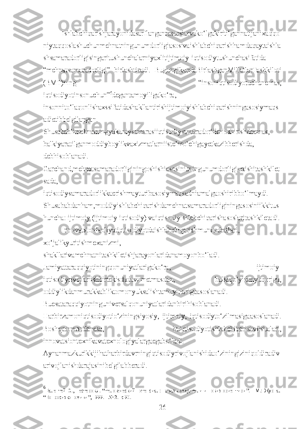 Ishlabchiqarishjarayonidasarflanganresurslarvako‘lgakiritilgannatijanixaqqo
niytaqqoslashuchunmehnatningunumdorligiasosivaishlabchiqarishhamdaqaytaishla
shsamaradorligisingaritushunchalarniyaxlitijtimoiy-iqtisodiytushunchasifatida
“mehnatsamaradorligi”   birlashtiradi.   BugungikundaBirlashganMillatlarTashkiloti
(BMT)ning   “insoniqtisodiyotuchunemas,
iqtisodiyotinsonuchun” 6
degantamoyiligako‘ra,
insonnito‘laqonlishaxssifatidashakllantirishijtimoiyishlabchiqarishningasosiymaqs
adietibbelgilangan.
Shusabablimehnatningyakuniysamarasiiqtisodiysamaradorliknioshirishdaemas,
balkiyaratilganmoddiyboylikvaxizmatlarniiste’molchigayetkazibberishda,
debhisoblanadi.
Garchand,mehnatsamaradorliginingoshishiasosiniuningunumdorligiortishitashkilet
sada,
iqtisodiysamaradorlikkaerishmayturibasosiymaqsadniamalgaoshiribbo‘lmaydi.
Shusababdanham,moddiyishlabchiqarishdamehnatsamaradorliginingasosiniikkitus
huncha: ijtimoiy (ijtimoiy-iqtisodiy) vaiqtisodiyishlabchiqarishasoslaritashkiletadi.
Innovatsionfaoliyatiqtisodiyotdaishlabchiqarishmunosabatlari,
xo‘jalikyuritishmexanizmi,
shakllarivamehnatnitashkiletishjarayonlaridanamoyonbo‘ladi.
Jamiyattaraqqiyotiningqonuniyatlarigako‘ra,   ijtimoiy-
iqtisodiyrivojlanishbirtekisdadavometmasdan,   balkiqo‘yidanyuqoriga,
oddiylikdanmurakkabliktomonyuksalishtamoyillarigaasoslanadi.
Buesataraqqiyotninguniversalqonuniyatlaridanbirihisoblanadi.
Harbirzamoniqtisodiyotio‘ziningsiyosiy,   ijtimoiy,   iqtisodiyto‘zilmasigaasoslanadi.
Boshqatomondanesa,   buiqtisodiyotishlabchiqarishvositalari,
innovatsiontexnikavatexnologiyalargaegabo‘ladi.
Aynanmazkurikkijihatharbirdavrningiqtisodiyrivojlanishidao‘ziningiziniqoldiradiv
arivojlanishdarajasinibelgilabberadi.
6
Валентей   С. ,   Нестеров Л.  “ Человеческий   потенсиал:   новиэ  измерители   и   новиэ  ориентири ” .  -   М.:   Журнал
“Вопросиэкономики”, 1999. - № 2.  - с 90.
26 