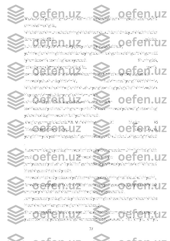 Mazkurziddiyatlarningmazmuniiste’molbilanishlabchiqarishningvaqtnuqtainazarid
anmoskelmasligida,
ishlabchiqarishmunosabatlariningishlabchiqarishusulidanoldindayurishkabiholatlar
danamoyonbo‘ladi.   Jumladan,
buholatiqtisodiytransformatsiyajarayonlarinivujudgakeltiradi,
ya’nirivojlanishningbirbosqichidankeyingitakomillashganbosqichigao‘tishigamodd
iyhamdatexnik-texnologikasosyaratadi.   Shuningdek,
iqtisodiytransformatsiyanatijasidasifat,   texnik-
texnologikjihatdanoldingitizimganisbataninnovatsioniqtisodiyotvujudgakeladi.
Innovatsiyabushundaybirtizimki,   butizimorqaliyangilikkiritishimiz,
ishlabchiqarishsohasinirivojlantirishuchunyangitexnologiyalarjalbqilishimizvabizis
hlayotgantizimnitubdanyangilashimizmumkin.
Jahoniqtisodiyotiniharakatgakeltiruvchikuchsifatidafan-
texnikataraqqiyotiorqaliuningnamoyonbo‘lishshakliinnovatsiyalarvailg‘ortexnologi
yalarsohasidagiinnovatsionfaoliyathisoblanadi.
RivojlanganmamlakatlardaYAIMo‘sishining   70   foizdan   85
foizgachayangitexnologiya,   asbob-uskuna,
yangibilimyokiyechimlargaegabo‘lganinnovatsionmahsulotlarulushigato‘g‘rikeladi
.
Buesamamlakathayotidagiinnovatsioniqtisodiyotningnaqadarmuhimliginibelgilabb
eradi.   Innovatsioniqtisodiyot   –
jamiyattaraqqiyotiuchunfoydalibo‘lganharqandayinnovatsiyalarnitezkorlikbilantad
biqetishgaqodiriqtisodiyotdir.
Innovatsioniqtisodiyotdaasosiye’tibormehnatresurslariningintellektualsalohiyatini,
fanvatexnologiyayangiliklariniishlabchiqarishjarayonigasamaralijoriyetishasosidaz
amonaviyishlabchiqarishtarmoqlarinirivojlantirishgaqaratiladi.
Jamiyattaraqqiyotidagibundayholatiqtisodiyotningboshqasohalariganisbatanishlabc
hiqarishsohasinikengroqrivojlanishinitalabetadi.
ShunuqtainazardanO‘zbekistonRespublikasiPrezidentitomonidan   “...mutlaqoyangi,
yuqoritexnologiyalargaasoslangansanoattarmoqlari,   xususan,   neft-kimyo,   kimyo,
27 