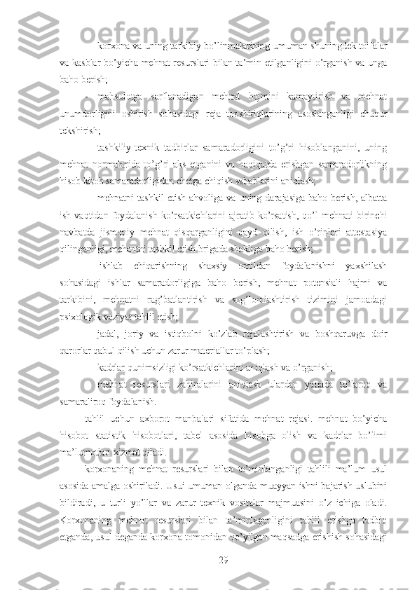  korxona va uning tarkibiy bo’linmalarining umuman shuningdek toifalar
va kasblar bo’yicha mehnat resurslari bilan ta’min etilganligini o’rganish va unga
baho berish;
 mahsulotga   sarflanadigan   mehnat   hajmini   kamaytirish   va   mehnat
unumdorligini   oshirish   sohasidagi   reja   topshiriqlarining   asoslanganligi   chuqur
tekshirish;
 tashkiliy-texnik   tadbirlar   samaradorligini   to’g’ri   hisoblanganini,   uning
mehnat   normalarida   to’g’ri   aks   etganini   va   haqiqatda   erishgan   samaradorlikning
hisob kitob samaradorligidan chetga chiqish sabablarini aniqlash;
 mehnatni   tashkil   etish   ahvoliga   va   uning  darajasiga   baho   berish,   albatta
ish  vaqtidan foydalanish  ko’rsatkichlarini   ajratib ko’rsatish,   qo’l   mehnati  birinchi
navbatda   jismoniy   mehnat   qisqarganligini   qayd   qilish,   ish   o’rinlari   attestasiya
qilinganligi, mehantni tashkil etish brigada shakliga baho berish;
 ishlab   chiqarishning   shaxsiy   omildan   foydalanishni   yaxshilash
sohasidagi   ishlar   samaradorligiga   baho   berish,   mehnat   potensiali   hajmi   va
tarkibini,   mehnatni   rag’batlantirish   va   sog’lomlashtirish   tizimini   jamoadagi
psixologik vaziyat tahlil etish;
 jadal,   joriy   va   istiqbolni   ko’zlab   rejalashtirish   va   boshqaruvga   doir
qarorlar qabul qilish uchun zarur materiallar to’plash;
 kadrlar qunimsizligi ko’rsatkichlarini aniqlash va o’rganish;
 m ehnat   resurslari   zahiralarini   ani qlash   ulardan   yanada   to’laroq   va
samaraliroq foydalanish.
t ahlil   uchun   axborot   manbalari   sifatida   mehnat   rejasi.   mehnat   bo’yicha
hisobot   statistik   hisobotlari,   tabel   asosida   hisobga   olish   va   kadrlar   bo’limi
ma’lumotlari xizmat qiladi.
k orxonaning   mehnat   resurslari   bilan   ta’minlanganligi   tahlili   ma’lum   usul
asosida amalga oshiriladi. Usui umuman olganda muayyan ishni bajarish uslubini
bildiradi,   u   turli   yo’llar   va   zarur   texnik   vositalar   majmuasini   o’z   ichiga   oladi.
Korxonaning   mehnat   resurslari   bilan   ta’minlaganligini   tahlil   etishga   tadbiq
etganda, usul deganda korxona tomonidan qo’yilgan maqsadga erishish sohasidagi
29 