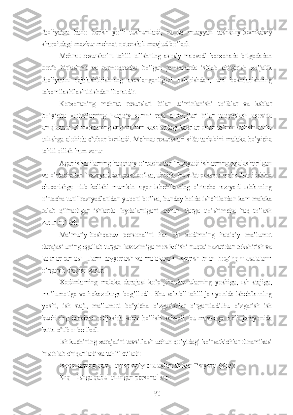 faoliyatga   baho   berish   yo’li   tushuniladi,   bunda   muayyan   tashkiliy-texnikaviy
sharoitdagi mazkur mehnat potensiali mavjud bo’ladi.
M ehnat   resurslarini   tahlil   qilishning   asosiy   maqsadi   korxonada   brigadadan
tortib   birlashma   va   tarmoqqacha   bo’lgan   jamoalarda   ishlab   chiqarish   xo’jalik
faoliyatini   rejalashtirishning   asoslanganligini   oshirishdan,   uni   boshqarishning
takomilashllashtirishdan iboratdir.
Korxonaning   mehnat   resurslari   bilan   ta’minlanishi   toifalar   va   ksblar
bo’yicha   xodimlaming   haqiqiy   sonini   reja   ehtiyojlari   bilan   taqqoslash   asosida
aniqlanadi. Korxonaning eng muhim kasblardagi kadrlar bilan ta’min etilishi tahlil
qilishga alohida e’tibor beriladi.  Mehnat resursslari sifat tarkibini malaka bo’yicha
tahlil qilish ham zarur.
Agar ishchilarning haqqiqiy o’rtacha tarif razryadi ishlarning rejalashtirilgan
va o’rtacha tarif razryadidan past bo’lsa, uholda bu sifat pastroq mahsulotni ishlab
chiqarishga   olib   kelishi   mumkin.   agar   ishchilarning   o’rtacha   razryadi   ishlarning
o’rtacha turif razryadlaridan yuqori bo’lsa, bunday holda ishchilardan kam malaka
talab   qilinadigan   ishlarda   foydalanilgani   uchun   ularga   qo’shimcha   haq   to’lash
zarur bo’ladi.
Ma’muriy-boshqaruv   personalini   har   bir   xodimning   haqiqiy   ma’lumot
darajasi uning egallab turgan lavozimiga mos kelishi nuqtai nazaridan tekshirish va
kadrlar   tanlash   ularni   tayyorlash   va   malakasini   oshirish   bilan   bog’liq   masalalami
o’rganib chiqish zarur.
Xodimlaming   malaka   darajasi   ko’p   jihatdan   ularning   yoshiga,   ish   stajiga,
ma’lumotiga va hokazolarga bog’liqdir. Shu sababli tahlil jarayonida ishchilarning
yoshi,   ish   staji,   ma’lumoti   bo’yicha   o’zgarishlar   o’rganiladi.Bu   o’zgarish   ish
kuchining  harakati   natijasida  sodir  bo’lishi  sababli,   bu  masalaga   tahlil   jarayonida
katta e’tibor beriladi.
Ish kuchining xarajatini tavsiflash uchun qo’yidagi ko’rsatkichlar dinamikasi
hisoblab chiqariladi va tahlil etiladi:
Ishchilarning qabul qilish bo’yicha aylanish konffisiyenti (Kiq):
Kiq = Ishga qabul qilingan personal soni
30 