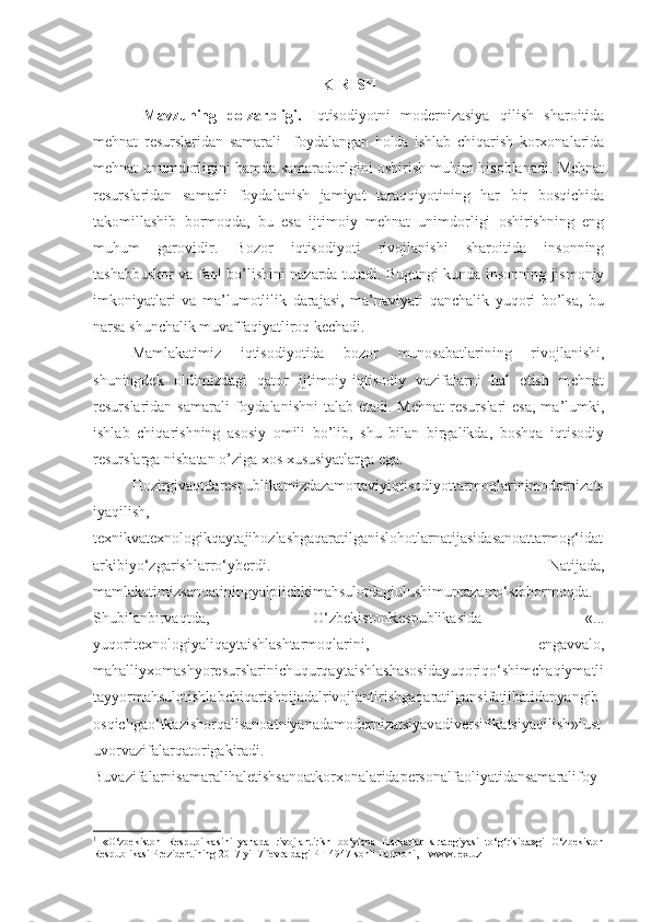 KIRIS H
  Mavzuning   dolzarbligi.   Iqtisodiyotni   modernizasiya   qilish   sharoitida
mehnat   resurslaridan   samarali     foydalangan   holda   ishlab   chiqarish   korxonalarida
mehnat unumdorligini hamda samaradorlgini oshirish muhim hisoblanadi. Mehnat
resurslaridan   samarli   foydalanish   jamiyat   taraqqiyotining   har   bir   bosqichida
takomillashib   bormoqda,   bu   esa   ijtimoiy   mehnat   unimdorligi   oshirishning   eng
muhum   garovidir.   Bozor   iqtisodiyoti   rivojlanishi   sharoitida   insonning
tashabbuskor va faol bo’lishini nazarda tutadi. Bugungi kunda insonning jismoniy
imkoniyatlari   va   ma’lumotlilik   darajasi,   ma’naviyati   qanchalik   yuqori   bo’lsa,   bu
narsa shunchalik muvaffaqiyatliroq kechadi.
Mamlakatimiz   iqtisodiyotida   bozor   munosabatlarining   rivojlanishi,
shuningdek   oldimizdagi   qator   ijtimoiy-iqtisodiy   vazifalarni   hal   etish   mehnat
resurslaridan samarali  foydalanishni   talab  etadi. Mehnat  resurslari   esa,  ma’lumki,
ishlab   chiqarishning   asosiy   omili   bo’lib,   shu   bilan   birgalikda,   boshqa   iqtisodiy
resurslarga nisbatan o’ziga xos xususiyatlarga ega.
Hozirgivaqtdarespublikamizdazamonaviyiqtisodiyottarmoqlarinimodernizats
iyaqilish,
texnikvatexnologikqaytajihozlashgaqaratilganislohotlarnatijasidasanoattarmog‘idat
arkibiyo‘zgarishlarro‘yberdi.   Natijada,
mamlakatimizsanoatiningyalpiichkimahsulotdagiulushimuntazamo‘sibbormoqda.
Shubilanbirvaqtda,   O‘zbekistonRespublikasida   «...
yuqoritexnologiyaliqaytaishlashtarmoqlarini,   engavvalo,
mahalliyxomashyoresurslarinichuqurqaytaishlashasosidayuqoriqo‘shimchaqiymatli
tayyormahsulotishlabchiqarishnijadalrivojlantirishgaqaratilgansifatjihatidanyangib
osqichgao‘tkazishorqalisanoatniyanadamodernizatsiyavadiversifikatsiyaqilish » 1
ust
uvorvazifalarqatorigakiradi.
Buvazifalarnisamaralihaletishsanoatkorxonalaridapersonalfaoliyatidansamaralifoy
1
  «O‘zbekiston   Respubilkasini   yanada   rivojlantirish   bo‘yicha   Harkatlar   strategiyasi   to‘g‘risida»gi   O‘zbekiston
Respublikasi Prezidentining 2017 yil 7 fevraldagi PF-4947-sonli Farmoni, – www.lex.uz 