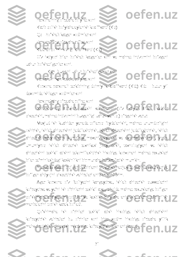 Personalning o’rtacha ro’yhat soni
Ketib qolish bo’yicha aylanish koeffisenti (Kq)
Qq= Bo’shab ketgan xodimlar soni
Personalning o’rtacha ro’hat soni
Kadrlar qo’nimsizligi koeffisenti (Kq)
O’z   ixtiyori   bilan   bo’shab   ketganlar   soni   va   mehnat   intizomini   bo’zgani
uchun bo’shatilganlar soni.
Kq = buzgani uchun bo’shatilganlar soni
Personalning o’rtacha ro’yhat soni
Korxona   personali   tarkibining   doimiylik   koeffisenti   (Kdt)   Kdt   =   butun   yil
davomida ishlagan xodimlar soni 
Personalning o’rtacha ro’hat soni
Xodimlaming   bo’shab   ketishi   sabablarini   (o’z   ixtiyori   bilan,   kadrlar
qisqarishi, mehnat intizomini buzganligi uchun va h.q.) o’rganish zarur.
Mavjud   ish   kuchidan   yanada   to’laroq   foydalanishi,   mehnat   unumdorligini
oshirish, ishlab chiqarishni jadallashtirish, ishlab chiqarishni jadallashtirish, ishlab
chiqarish   jarayonlarini   kompleks   mexanizasiyalash   va   avtomatlashtirish,   ancha
umumiyroq   ishlab   chiqarish   taxnikasi   joriy   etish,   texnologiyani   va   ishlab
chiqarishni   tashkil   etishni   takomillashtirish   hisobiga   korxonani   mehnat   resurslari
bilan ta’minlashdagi keskinlikni bir muncha bartaraf etish mumkin.
Yuqorida sanab o’tilgan tadbirlarni o’tkazish natijasida mehnat  resurslariga
bo’lgan ehtiyojni qisqartirish zahiralari aniqlanishi lozim.
Agar   korxona   o’z   faoliyatini   kengaytirsa,   ishlab   chiqarish   quvvatlarini
ko’paytirsa va ya’ni ish o’rinlarini tashkil etsa, u holda mehnat resurslariga bo’lgan
qo’shimcha   ehtiyojlarni   toifalar   va   kasblar   bo’yicha   aniqlash,   ularni   jalb   qilish
manbalarini topish kerak bo’ladi.
Qo’shimcha   ish   o’rinlari   tashkil   etish   hisobiga   ishlab   chiqarishni
ko’paytirish   zahiralari   bu   o’rinlar   soni   bitta   xodim   hisobiga   o’rtacha   yillik
mahsulot ishlab chiqarish miqdoriga ko’paytirish bilan aniqlanadi.
31 