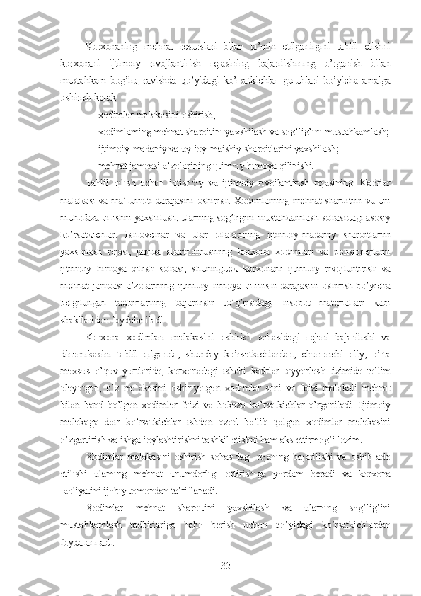 Korxonaning   mehnat   resurslari   bilan   ta’min   etilganligini   tahlil   etishni
korxonani   ijtimoiy   rivojlantirish   rejasining   bajarilishining   o’rganish   bilan
mustahkam   bog’liq   ravishda   qo’yidagi   ko’rsatkichlar   guruhlari   bo’yicha   amalga
oshirish kerak:
 x odimlar malakasini oshirish;
 x odimlaming mehnat sharoitini yaxshilash va sog’lig’ini mustahkamlash;
 i jtimoiy-madaniy va uy-joy-maishiy sharoitlarini yaxshilash;
 me hnat jamoasi a’zolarining ijtimoiy himoya qilinishi.
Tahlil   qilish   uchun   iqtisodiy   va   ijtimoiy   rivojlantirish   rejasining.   Kadrlar
malakasi va ma’lumoti darajasini oshirish. Xodimlaming mehnat sharoitini va uni
muhofaza qilishni yaxshilash, ularning sog’ligini mustahkamlash sohasidagi asosiy
ko’rsatkichlar.   Ishlovchiar   va   ular   oilalarining   ijtimoiy-madaniy   sharoitlarini
yaxshilash   rejasi,   jamoa   shartnomasining   korxona   xodimlari   va   pensionerlarni
ijtimoiy   himoya   qilish   sohasi,   shuningdek   korxonani   ijtimoiy   rivojlantirish   va
mehnat jamoasi a’zolarining ijtimoiy himoya qilinishi darajasini oshirish bo’yicha
belgilangan   tadbirlarning   bajarilishi   to’g’risidagi   hisobot   materiallari   kabi
shakllaridan foydalaniladi.
Korxona   xodimlari   malakasini   oshirish   sohasidagi   rejani   bajarilishi   va
dinamikasini   tahlil   qilganda,   shunday   ko’rsatkichlardan,   chunonchi   oliy,   o’rta
maxsus   o’quv   yurtlarida,   korxonadagi   ishchi   kadrlar   tayyorlash   tizimida   ta’lim
olayotgan,   o’z   malakasini   oshiriyotgan   xodimlar   soni   va   foizi   malakali   mehnat
bilan   band   bo’lgan   xodimlar   foizi   va   hokazo   ko’rsatkichlar   o’rganiladi.   Ijtimoiy
malakaga   doir   ko’rsatkichlar   ishdan   ozod   bo’lib   qolgan   xodimlar   malakasini
o’zgartirish va ishga joylashtirishni tashkil etishni ham aks ettirmog’i lozim.
Xodimlar   malakasini   oshirish   sohasidagi   rejaning   bajarilishi   va   oshib   ado
etilishi   ulaming   mehnat   unumdorligi   ortirishiga   yordam   beradi   va   korxona
faoliyatini ijobiy tomondan ta’riflanadi.
Xodimlar   mehnat   sharoitini   yaxshilash   va   ularning   sog’lig’ini
mustahkamlash   tadbirlariga   baho   berish   uchun   qo’yidagi   ko’rsatkichlardan
foydalaniladi:
32 