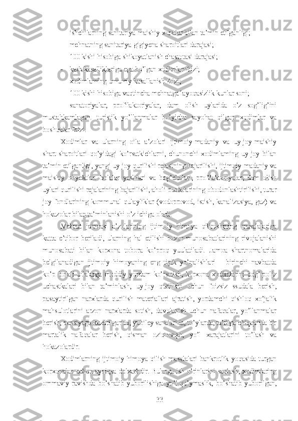  i shchilarning sanitariya-maishiy xonalar bilan ta’min etilganligi;
 me hnatning sanitariya-gigiyena sharoitlari darajasi;
 100 kishi hisobiga shikoyatlanish chastotasi darajasi;
 kasb kasalliklariga ega bo’lgan xodimlar foizi;
 xodimlaming umumiy kasallanish foizi;
 100 kishi hisobiga vaqtincha mehnatga layoqasizlik kunlar soni;
 sanatoriyalar,   profilaktoriyalar,   dam   olish   uylarida   o’z   sog’lig’ini
mustahkamlagan.   turistik   yo’llanmalar   bo’yicha   sayohat   qilgan   xodimlar   va
boshqalar foizi.
Xodimlar   va   ularning   oila   a’zolari   ijtimoiy-madaniy   va   uy-joy-maishiy
shart-sharoitlari   qo’yidagi   ko’rsatkichlarni,   chunonchi   xodimlaming   uy-joy   bilan
ta’min etilganligi, yangi uy-joy qurilishi rejasining bajarilishi, ijtimoiy-madaniy va
maishiy   obyektlar.   bolalar   yaslilari   va   bog’chalari,   profilaktoriyalar,   dam   olish
uylari qurilishi rejalarining bajarilishi, aholi punktlarining obodonlashtirilishi, turar
joy   fondlarining   kommunal   qulayliklar   (vodoprovod,   istish,   kanalizasiya,   gaz)   va
hokazolar bilan ta’minlanishi o’z ichiga oladi.
Mehnat   jamoasi   a’zolarining   ijtimoiy   himoya   qilinishining   masalalariga
katta   e’tibor   beriladi,   ularning   hal   etilishi   bozor   munosabatlarining   rivojalanishi
munosabati   bilan   korxona   tobora   ko’proq   yuulatiladi.   Jamoa   shartnomalarida
belgilanadigan   ijtimoiy   himoyaning   eng   tipik   yo’nalishlari   –   birinchi   navbatda
ko’p   bolali   oilalarga   moddiy   yordam   ko’rsatish,   korxona   xodimlarini   bog’-poliz
uchastkalari   bilan   ta’minlash,   uy-joy   qurilishi   uchun   foizsiz   ssudala   berish,
pasaytirilgan   narxlarda   qurilish   materiallari   ajratish,   yordamchi   qishloq   xo’jalik
mahsulotlarini   arzon   narxlarda   sotish,   davolanish   uchun   nafaqalar,   yo’llanmalar
berish, pensiyaga kuzatilganda, yubiley sanalarida, to’ylarda, ta’tilga chiqqanda bir
martalik   nafaqalar   berish,   qisman   oziq-ovqat,   yo’l   xarajatlarini   to’lash   va
hokazolardir.
Xodimlarning   ijtimoiy   himoya  qilish   masalalari   bankrotlik   yoqasida   turgan
korxonalar  uchun ayniqsa  dolzarbdir. Bularga ish o’rinlarini saqlash, xodimlaring
ommaviy   ravishda   bo’shatib   yuborilishiga   yo’l   qo’ymaslik,   bo’shatib   yuborilgan,
33 