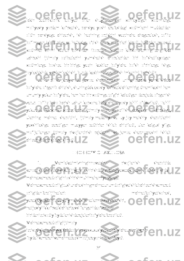 lekin   tadbirkorlik   faoliyati   bilan   shug’ullanishni   xohlaydigan   xodimlarga
moliyaviy   yordam   ko’rsatish,   pensiya   yoshi   arafasidagi   xodimlarni   muddatidan
oldin   pensiyaga   chiqarish,   ish   haqining   ortishini   vaqtincha   chegaralash,   to’liq
bo’lmagan ish kuniga va haftasiga o’tish chora-tadbirlari kiradi, bulardan maqsad
xodimlar   sonini   saqlab   qolishdan   iboratdir.   Nochor   korxonalarning   tanglikka
uchrashi   ijtimoiy   oqibatlarini   yumshatish   choralaridan   biri   bo’shatilayotgan
xodimlarga   boshqa   bir-biriga   yaqin   kasblar   bo’yicha   bo’sh   o’rinlarga   ishga
joylashishda yordamlashishi, bunda kasbini o’zgartirish imkonini berishdir.
Tahlil   qilish   jarayonida   jamoa   shartnomasini   uning   barcha   yo’nalishlari
bo’yicha o’rganib chiqish, shuningdek asosiy ko’rsatkichlarnirig dinamikasini ham
umumiy yakun bo’yicha, ham har bir xodimga to’g’ri keladigan darajada o’rganish
zarur. To’liq baho berish uchun korxona bo’yicha qiyosiy tahlil o’tkaziladi. Tahlil
yakunida   korxona   xodimlarini   ijtimoiy   himoya   qilish   darajasini   oshirishga,
ularning   mehnat   sharoitini,   ijtimoiy-madaniy   va   uy-joy-maishiy   sharoitlarini
yaxshilashga   qaratilgan   muayyan   tadbirlar   ishlab   chiqiladi,   ular   kelgusi   yilga
mo’ljallangan   ijtimoiy   rivojlantirish   rejalarini   va   jamoa   shartnomasini   ishlab
chiqarishda hisobga olinadi.
I-BOBBO‘YICHAXULOSA
1.   Mamlakatimizninginnovatsion   rivojlanish   sharoitida
sanoatishlabchiqarishsalohiyatinioshirishdagistrategiyavataktikaniishlabchiqishda
mehnatsamaradorliginioshirishmuhimahamiyatgaega.
Mehnatsamaradorligitushunchasiningmehnatunumdorligivaishlabchiqarishsamarad
orligidanfarqlijihatlari:   mehnatfaoliyatisohasi,
yaratilayotganmoddiyqiymatvaxizmatlarmassasigata’siri,
natijaviylikko‘rsatkichlaritavsiflanganidao‘zarobir-
biridaniqtisodiyfoydalanishdarajalaribo‘yichafarqqiladi.
Mehnatsamaradorligiijtimoiy-
iqtisodiykategoriyasifatidao‘zigaxosxususiyatlaribo‘yichaunumlisarf,
foydalisamaranivamehnattaqsimotijarayoninitasniflaydi.
34 