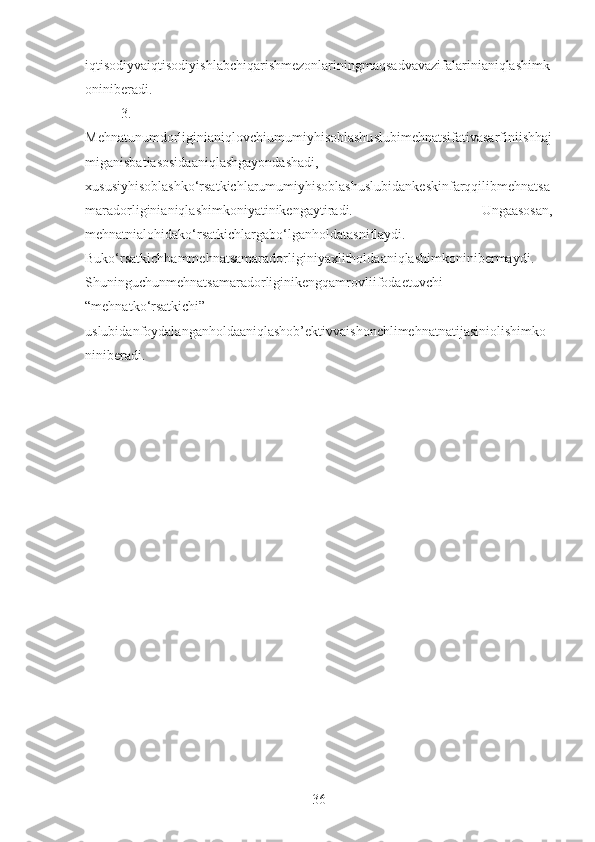 iqtisodiyvaiqtisodiyishlabchiqarishmezonlariningmaqsadvavazifalarinianiqlashimk
oniniberadi.
3.
Mehnatunumdorliginianiqlovchiumumiyhisoblashuslubimehnatsifativasarfiniishhaj
miganisbatiasosidaaniqlashgayondashadi,
xususiyhisoblashko‘rsatkichlarumumiyhisoblashuslubidankeskinfarqqilibmehnatsa
maradorliginianiqlashimkoniyatinikengaytiradi.   Ungaasosan,
mehnatnialohidako‘rsatkichlargabo‘lganholdatasniflaydi.
Buko‘rsatkichhammehnatsamaradorliginiyaxlitholdaaniqlashimkoninibermaydi.
Shuninguchunmehnatsamaradorliginikengqamrovliifodaetuvchi
“mehnatko‘rsatkichi”
uslubidanfoydalanganholdaaniqlashob’ektivvaishonchlimehnatnatijasiniolishimko
niniberadi.
36 