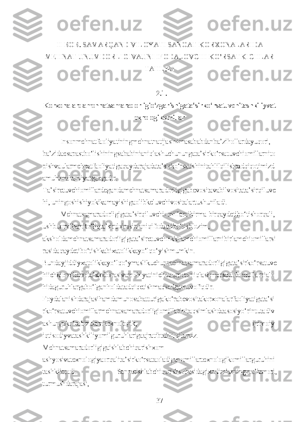 II-BOB. SAMARQAND VILOYATI SANOAT KORXONALARIDA
MEHNAT UNUMDORLIGIVAUNI IFODALOVCHI KO’RSATKICHLAR
TAHLILI
2.1.
Korxonalardamehnatsamaradorligio‘zgarishigata’sirko‘rsatuvchitashkiliyvat
exnologikomillar
Insonmehnatfaoliyatiningmehnatnatijasinimasababdanba’zihollardayuqori,
ba’zidaesapastbo‘lishiningsababinianiqlashuchunungata’sirko‘rsatuvchiomillarnito
pishvaularmehnatfaoliyatigaqaydarajadata’sirko‘rsatishinitahlilqilishtadqiqotimizd
amuhimahamiyatgaegadir.
Ta’siretuvchiomillardegandamehnatsamaradorligigabevositavabilvositata’sirqiluvc
hi, uningoshishiyokikamayishigaolibkeluvchivositalartushuniladi. 
Mehnatsamaradorligigata’sirqiluvchiomillarnibirma-birqaydetibo‘tishorqali,
ushbuomillarnito‘liqta’sirdoirasinianiqifodaetibo‘tishlozim,
aksholdamehnatsamaradorligigata’siretuvchiikkilamchiomillarnibirlamchiomillarsi
rasidaqaydetibo‘tishkabixatolikkayo‘lqo‘yishmumkin.
Bundayjiddiyxatolikkayo‘lqo‘ymaslikuchunmehnatsamaradorligigata’sirko‘rsatuvc
hiichkiomillarnita’sirdoirasivamohiyatinichuqurroqaniqlashmaqsadidaomillarnialo
hidaguruhlargabo‘lganholdatadqiqetishmaqsadgamuvofiqdir.
Foydalanishdarajasihamdamunosabatturigako‘rabevositakorxonalarfaoliyatigata’si
rko‘rsatuvchiomillarmehnatsamaradorligiomillarinitaqsimlashdaasosiyo‘rintutadiv
ashungako‘rabizularnitexnologik,   ijtimoiy-
iqtisodiyvatashkiliyomilguruhlarigaajratibtahlilqilamiz.
Mehnatsamaradorligigaishlabchiqarishxom-
ashyosivatexnologiyaorqalita’sirko‘rsataoladiganomillartexnologikomillarguruhini
tashkiletadi.   Sanoatishlabchiqarishsohasidagixodimlarningma’lumoti,
turmushdarajasi,
37 