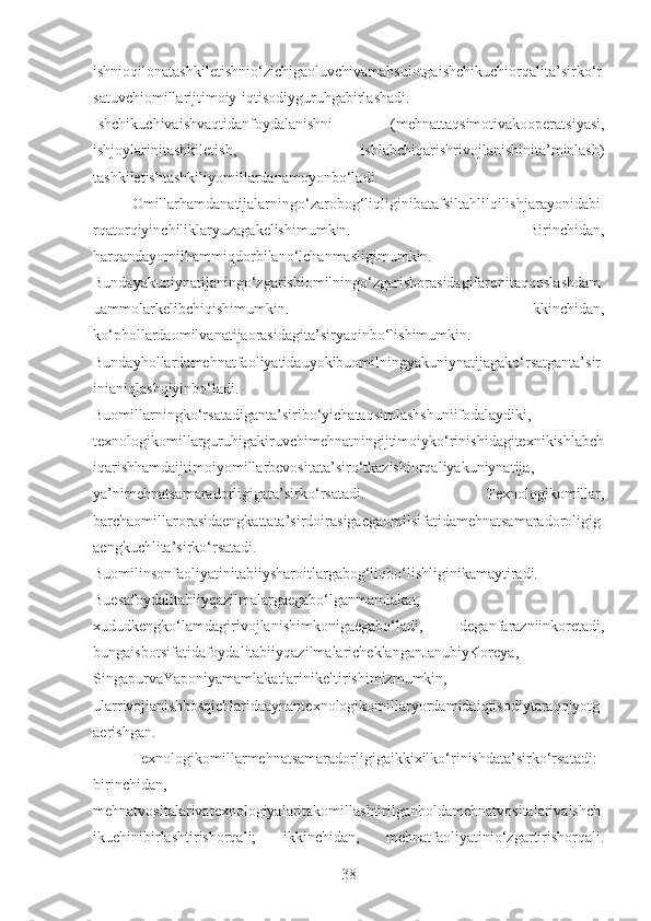 ishnioqilonatashkiletishnio‘zichigaoluvchivamahsulotgaishchikuchiorqalita’sirko‘r
satuvchiomillarijtimoiy-iqtisodiyguruhgabirlashadi.
Ishchikuchivaishvaqtidanfoydalanishni   (mehnattaqsimotivakooperatsiyasi,
ishjoylarinitashkiletish,   ishlabchiqarishrivojlanishinita’minlash)
tashkiletishtashkiliyomillardanamoyonbo‘ladi.
Omillarhamdanatijalarningo‘zarobog‘liqliginibatafsiltahlilqilishjarayonidabi
rqatorqiyinchiliklaryuzagakelishimumkin.   Birinchidan,
harqandayomilhammiqdorbilano‘lchanmasligimumkin.
Bundayakuniynatijaningo‘zgarishiomilningo‘zgarishorasidagifarqnitaqqoslashdam
uammolarkelibchiqishimumkin.   Ikkinchidan,
ko‘phollardaomilvanatijaorasidagita’siryaqinbo‘lishimumkin.
Bundayhollardamehnatfaoliyatidauyokibuomilningyakuniynatijagako‘rsatganta’sir
inianiqlashqiyinbo‘ladi.
Buomillarningko‘rsatadiganta’siribo‘yichataqsimlashshuniifodalaydiki,
texnologikomillarguruhigakiruvchimehnatningijtimoiyko‘rinishidagitexnikishlabch
iqarishhamdaijtimoiyomillarbevositata’siro‘tkazishiorqaliyakuniynatija,
ya’nimehnatsamaradorligigata’sirko‘rsatadi.   Texnologikomillar,
barchaomillarorasidaengkattata’sirdoirasigaegaomilsifatidamehnatsamaradoroligig
aengkuchlita’sirko‘rsatadi.
Buomilinsonfaoliyatinitabiiysharoitlargabog‘liqbo‘lishliginikamaytiradi.
Buesafoydalitabiiyqazilmalargaegabo‘lganmamlakat,
xududkengko‘lamdagirivojlanishimkonigaegabo‘ladi,   deganfarazniinkoretadi,
bungaisbotsifatidafoydalitabiiyqazilmalaricheklanganJanubiyKoreya,
SingapurvaYaponiyamamlakatlarinikeltirishimizmumkin,
ularrivojlanishbosqichlaridaaynantexnologikomillaryordamidaiqtisodiytaraqqiyotg
aerishgan.
Texnologikomillarmehnatsamaradorligigaikkixilko‘rinishdata’sirko‘rsatadi:
birinchidan,
mehnatvositalarivatexnologiyalaritakomillashtirilganholdamehnatvositalarivaishch
ikuchinibirlashtirishorqali;   ikkinchidan,   mehnatfaoliyatinio‘zgartirishorqali.
38 