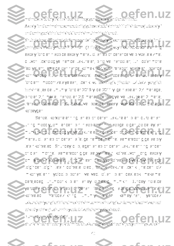 mehnatvositalariyokiboshqachaqilibaytgandaasosiyfondlardaniborat.
Asosiyfondlarnimehnatsamaradorligigabevositata’sirinitahlilqilishdamavjudasosiyf
ondlarningtarkibholatinishakllantirishmuhimhisoblanadi.
ShuboisdantadqiqotimizdaSamarqandviloyatidagiyiriksanoattarmog‘idaasosiyfondl
arningtarkibivaqiymatitahlilqilindi   (3-ilova).   3-ilova yiriksanoat korxonalarining
asosiy fondlari hisobida asosiy mahsulot ishlab chiqarishda va bilvosita xizmat
qiluvchi   texnologiya   hamda   uskunalar,   bino   va   inshootlar,   turli   qo‘shimcha
faoliyatlarni   amalga   oshirishda   ko‘mak   beruvchi   transport   vositalari,   boshqa
ko‘rinishdagi   turli   fondlardan   iborat   ekanligi   ifodalangan.   Ushbu   asosiy
fondlarni   modernizatsiyalash,   texnik   va   texnologik   jihatdan   uzluksiz   yangilab
borish natijasida umumiy fondlar 2018 yilda 2011 yilga nisbatan 2,4 martaga,
binolar   2,1   marta,   inshootlar   2,6   marta,   texnologiya   va   uskunalar   2   marta,
transport   vositalari   1,6   marta   va   boshqa   asosiy   vositalar   3,4   martaga
ko‘paygan. 
Sanoat   korxonalarining   ishlab   chiqarish   uskunalari   bilan   qurollanishi
uning   moddiy   omillaridan   biri   hisoblanishini   hisobga   olgan   holda   aytish
mumkinki,  bu  texnologiya  va  uskunalarning  ishdan  chiqishi  korxonalarning
mahsulot   ishlab   chiqarishi   sifatiga   hamda   mehnat   samaradorligiga   salbiy
ta’sir ko‘rsatadi. Shunday qilib, agar ishlab chiqarish uskunalarining ishdan
chiqishi   mehnat   samaradorligiga   salbiy   ta’sir   ko‘rsatuvchi   eng   asosiy
omillardan   hisoblansa,   uning   ishlashi   (faoliyat   ko‘rsatishi)   yakuniy   natijaga
to‘g‘ridan-to‘g‘ri   ta’sir   qo‘rsata   oladi,   chunki   uskuna   texnik   jihatdan   o‘z
imkoniyatlarini   yo‘qotib   borishi   va   vaqt   o‘tishi   bilan   dastlabki   maksimal
darajadagi   unumdorlik   bilan   ishlay   olmasligi   mumkin.   Bunday   holatda
yaroqsizlik   omili   ishlab   chiqarish   fondlarining   sifatiga   bevosita   ta’sir
ko‘rsatadi.   Yaroqsizlikning   umumiy   ta’sirini   kamaytirish,   yaroqsiz
uskunalarniyangilaribilanalmashtirishmuammosihozirgikundamamlakatimizsanoati
qtisodiyotirivojiuchunnihoyatdadolzarbahamiyatkasbetadi.
Bumantiqanolgandato‘g‘ri,
chunkiishdanchiqqanyokita’mirtalabuskunalarishlabchiqarishjarayoniningsustlashi
40 