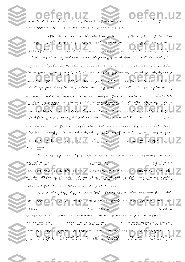 dalanishasosidamehnatniijtimoiyvaiqtisodiysamaradorliginioshirishningilmiy-
uslubiyvaamaliyjihatlarinitadqiqetishdolzarbhisoblanadi.
                    Bizga   ma’lumki,   mehnat   resurslariga   aholining   zarur   jismoniy   kuchga,
bilimga,   tegishli   tarmoqdagi   mehnat   ko’nikmalariga   ega   bo’lgan   qismi   kiradi.
Iqtisodiyot   tarmoqlarida   zarur   mehnat   resurslari   bilan   ta’minlanishi,   ulardan
oqilona   foydalanish,   mehnat   unumdorligining   yuqori   darajada   bo’lishi   mahsulot
hajmini   ko’paytirish   va   ishlab   chiqarish   samaradorligini   oshirish   uchun   katta
ahamiyatga ega.Bugungi kunda oldimizga qo’yilgan maqsadlarimizga erishishimiz
uchun jamiyatimizning yangilanishi, hayotimizning taraqqiyoti va istiqboli  amalga
oshirilayotgan islohatlarimiz, rejalarimizning samarasi taqdiri – bularning barchasi,
avvalambor, zamon talablariga javob beradigan yuqori malakali, ongli mutaxassis
kadrlar   tayyorlash   muammosi   bilan   chambarchas   bog’liqdir.   Shuning   uchun
mehnat   resurslaridan   samarali   foydalanish   va   shu   orqali   mehnat   unumdorligini
oshirish bugungi kunning dolzarb muammolaridan biri bo’lib qolmoqda. Bozor
munosabatlari   jarayonida   g’oyat   ulkan   vazifalarni   muvaffaqiyatli   hal   etish   ko’p
jihatdan   ijtimoiy   ishlab   chiqarishni   yanada   rivojlantirish,   xalq   faravonligini
oshirishning   hal   qiluvchi   sharti   bo’lgan   mehnat   unumdorligi   darajasi   bilan
bog’liqdir.
Yuqorida   aytilgan   fikrlar   va   mavjud   muammolarning   barchasi   mehnat
resurslaridan   samaradorli   foydalanish
ishlabchiqarishkorxonalaridamehnatunumdorligini oshirish masalalarini komplleks
tadqiq   qilishning   alohida   dolzarbligi   va   zarurligini   asoslab,   mazkur   magistrlik
dissertatsiyasi ishini mavzusini tanlashga asos bo’ldi.
Mavzuningo‘rganilganlikdarajasi. Ushbumavzunitadqiqetishborasidataniql
ixorijiyvavatanimizolimhamdamutaxassislariningmehnatninazariyvametodologikas
oslari,   shuningdek,   klassik,
xalqarovamintaqaviymehnatmuammolarigabag‘ishlanganilmiyasarlarimavjud.
Mehnatbozori,   mehnatmunosabatlari,   mehnatresurslarishakllanishi,
mehnatunumdorligivamotivatsiyasimuammolariningfundamentaltadqiqotigaS.L.Br
yu,   Dj.Keyns,   R.Kempbell,   A.Osvald,   U.Petti,   D.Rikardo,   N.Rotshteyn, 