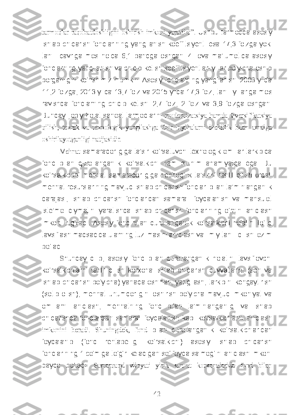 tarmoqlar   raqobatdoshligini  oshirish  imkoni  yaratildi”.   Ushbu  tarmoqda  asosiy
ishlab   chiqarish  fondlarining  yangilanish  koeffitsiyenti   esa   17,3   foizga   yoki
tahlil   davriga   mos   holda   6,1   bandga   oshgan.   4-ilova   ma’lumotida   asosiy
fondlarning yangilanish va chiqib ketish koeffitsiyentlari yillar bo‘yicha oshib
borganligini ko‘rishimiz mumkin. Asosiy fondlarning yangilanishi 2008 yilda
11,2 foizga, 2013 yilda 13,7 foiz va 2015 yilda 17,3 foiz, tahlil yillariga mos
ravishda   fondlarning   chiqib   ketishi   2,7   foiz,   2   foiz   va   3,9   foizga   oshgan.
Bunday ijobiy holat sanoat tarmoqlarini   modernizatsiya hamda diversifikatsiya
qilish,   texnik   va   texnologik   yangilashga   doir   loyihalarni   izchillik   bilan   amalga
oshirilayotganligi natijasidir.
Mehnat   samaradorligiga ta’sir ko‘rsatuvchi texnologik omillar tarkibida
fond   bilan   qurollanganlik   ko‘rsatkichi   ham   muhim   ahamiyatga   ega.   Bu
ko‘rsatkichni   mehnat   samaradorligiga   nechog‘lik   ta’sirini   tahlil   qilish   orqali
mehnat resurslarining mavjud ishlab chiqarish fondlari bilan ta’minlanganlik
darajasi,   ishlab   chiqarish   fondlaridan   samarali   foydalanish   va   mahsulot
iste’mol   qiymatini   yaratishda   ishlab   chiqarish   fondlarining   o‘rnini   aniqlash
imkoni   tug‘iladi.   Asosiy   fond   bilan   qurollanganlik   ko‘rsatkichi   holatini   to‘liq
tavsiflash maqsadida ularning tuzilmasini aniqlash va ilmiy tahlil qilish lozim
bo‘ladi. 
Shunday   qilib,   asosiy   fond   bilan   qurollanganlik   holatini   tavsiflovchi
ko‘rsatkichlarni   tahlil   qilish   korxona   ishlab   chiqarish   quvvatlarini   (son   va
ishlab chiqarish bo‘yicha) yanada oshirish, yangilash, tarkibini kengaytirish
(sotib   olish),   mehnat   unumdorligini   oshirish   bo‘yicha   mavjud   imkoniyat   va
omillarni   aniqlash,   mehnatning   fond   bilan   ta’minlanganligi   va   ishlab
chiqarishda   fondlardan   samarali   foydalanish   kabi   ko‘rsatkichlarni   aniqlash
imkonini   beradi.   Shuningdek,   fond   bilan   qurollanganlik   ko‘rsatkichlaridan
foydalanib   (fond   rentabelligi   ko‘rsatkichi)   asosiy   ishlab   chiqarish
fondlarining 1 co‘miga to‘g‘ri keladigan sof foyda salmog‘ini aniqlash imkoni
paydo   bo‘ladi.   Samarqand   viloyati   yirik   sanoat   korxonalarida   fond   bilan
42 