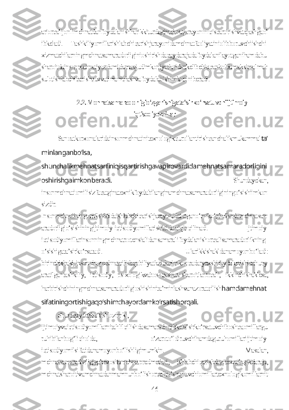 ariorqalijonlimehnatdanfoydalanishharikkiturdagimehnatjarayoniniqisqartirishvatejashgaol
ibkeladi.   Tashkiliyomillarishlabchiqarishjarayonidamehnatfaoliyatiniolibboruvchiishchi-
xizmatchilarningmehnatsamaradorliginioshirishdaqaydarajadafoydalanilayotganihamdabu
sharoitdainsonmehnatiyordamidamavjudimkoniyatlaridankelibchiqqanholdamaksimalmah
sulotishlabchiqarishquvvatinianiqlashvafoydalanishimkoniniberadi. 
2.2. Mehnatsamaradorligio‘zgarishigata’sirko‘rsatuvchiijtimoiy-
iqtisodiyomillar
Sanoatkorxonalaridainsonmehnatinitexnologikqurollantirishqanchalikmukammal ta’
minlanganbo‘lsa,
shunchalikmehnatsarfiniqisqartirishgavapirovardidamehnatsamaradorligini
oshirishgaimkonberadi.   Shundayekan,
insonmehnatiomilisizfaqatginatexnikfoydabilanginamehnatsamaradorliginingo‘sishiimkon
sizdir.
Insonmehnatiningomilsifatidaishlabchiqarishjarayonidatutgano‘rniko‘phollardamehnatsam
aradorligio‘sishiningijtimoiy-iqtisodiyomillarisifatidatalqinqilinadi.   Ijtimoiy-
iqtisodiyomillarinsonningmehnatpotensialidansamaralifoydalanishorqalisamaradorlikning
o‘sishigata’sirko‘rsatadi.   Ularikkishakldanamoyonbo‘ladi:
birinchishakl , insonningmehnatqilishqobiliyatlaridanimkonqadaryaxshifoydalanishiuchuny
aratilgantashkiliy,   iqtisodiy,   psixologikvaboshqashart-sharoitlarorqali;   ikkinchishaklesa,
harbirishchiningmehnatsamaradorligioshishinita’minlashvanazoratqilish hamdamehnat
sifatiningortishigaqo‘shimchayordamko‘rsatishorqali.
Shuniqaydetibo‘tishlozimki,
ijtimoiyvaiqtisodiyomillarnitahlilqilishdasamaradorlikkata’sirko‘rsatuvchiboshqaomillargu
ruhibilanbog‘liqholda,   o‘zaroto‘ldiruvchihamdaguruhomillariijtimoiy-
iqtisodiyomilsifatidanamoyonbo‘lishligimumkin.   Masalan,
mehnatsamaradorligigabevositamehnatpredmetlari,   ishlabchiqarishdagitexnologikdaraja,
mehnatsharoitivamehnatdanmamnunbo‘lishorqalita’sirqiluvchiomillartexnologikomillarnit
46 