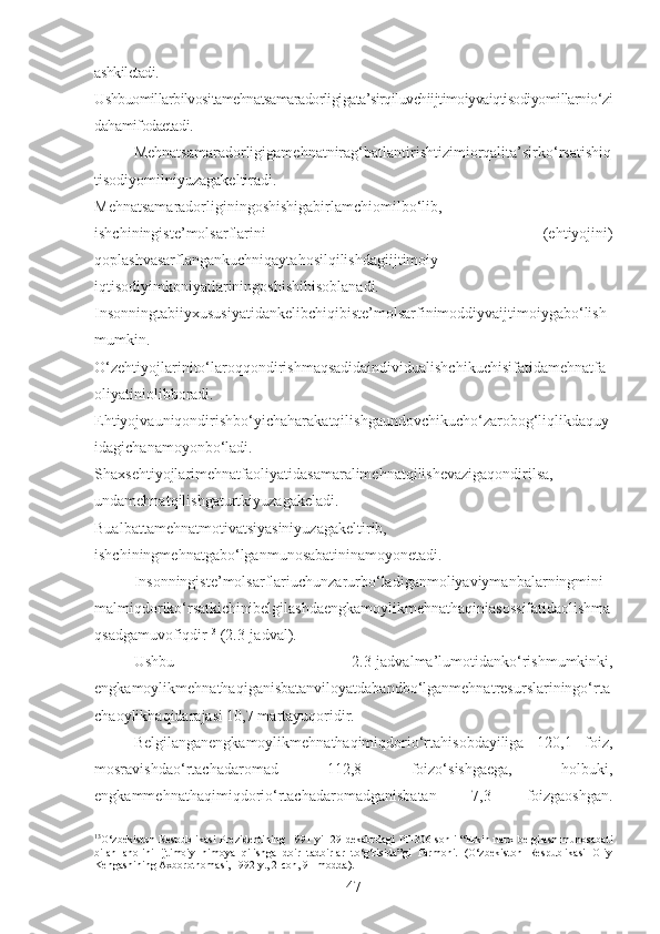 ashkiletadi.
Ushbuomillarbilvositamehnatsamaradorligigata’sirqiluvchiijtimoiyvaiqtisodiyomillarnio‘zi
dahamifodaetadi.
Mehnatsamaradorligigamehnatnirag‘batlantirishtizimiorqalita’sirko‘rsatishiq
tisodiyomilniyuzagakeltiradi.
Mehnatsamaradorliginingoshishigabirlamchiomilbo‘lib,
ishchiningiste’molsarflarini   (ehtiyojini)
qoplashvasarflangankuchniqaytahosilqilishdagiijtimoiy-
iqtisodiyimkoniyatlariningoshishihisoblanadi.
Insonningtabiiyxususiyatidankelibchiqibiste’molsarfinimoddiyvaijtimoiygabo‘lish
mumkin.
O‘zehtiyojlarinito‘laroqqondirishmaqsadidaindividualishchikuchisifatidamehnatfa
oliyatiniolibboradi.
Ehtiyojvauniqondirishbo‘yichaharakatqilishgaundovchikucho‘zarobog‘liqlikdaquy
idagichanamoyonbo‘ladi.
Shaxsehtiyojlarimehnatfaoliyatidasamaralimehnatqilishevazigaqondirilsa,
undamehnatqilishgaturtkiyuzagakeladi.
Bualbattamehnatmotivatsiyasiniyuzagakeltirib,
ishchiningmehnatgabo‘lganmunosabatininamoyonetadi. 
Insonningiste’molsarflariuchunzarurbo‘ladiganmoliyaviymanbalarningmini
malmiqdoriko‘rsatkichinibelgilashdaengkamoylikmehnathaqiniasossifatidaolishma
qsadgamuvofiqdir 13
 (2.3-jadval).
Ushbu   2.3-jadvalma’lumotidanko‘rishmumkinki,
engkamoylikmehnathaqiganisbatanviloyatdabandbo‘lganmehnatresurslariningo‘rta
chaoylikhaqidarajasi 10,7 martayuqoridir.
Belgilanganengkamoylikmehnathaqimiqdorio‘rtahisobdayiliga   120,1   foiz,
mosravishdao‘rtachadaromad   112,8   foizo‘sishgaega,   holbuki,
engkammehnathaqimiqdorio‘rtachadaromadganisbatan   7,3   foizgaoshgan.
13
O‘zbekiston  Respublikasi  Prezidentining   1991 yil  29  dekabrdagi   PF-306-sonli  “Erkin  narx   belgilash  munosabati
bilan   aholini   ijtimoiy   himoya   qilishga   doir   tadbirlar   to‘g‘risida”gi   Farmoni.   (O‘zbekiston   Respublikasi   Oliy
Kengashining Axborotnomasi, 1992 y., 2-con, 91-modda).
47 