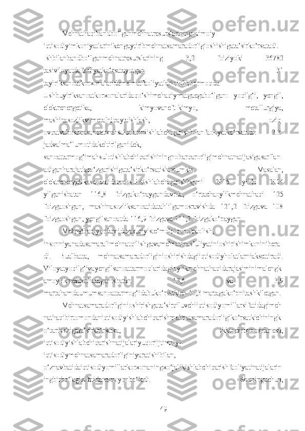 Mehnathaqibandbo‘lganmehnatresurslariningijtimoiy-
iqtisodiyimkoniyatlarinikengaytiribmehnatsamaradorligioshishigata’sirko‘rsatadi.
Ishbilanbandbo‘lganmehnatresurslarining   3,2   foiziyoki   36782
tasiviloyatdafaoliyatko‘rsatayotgan   31
tayiriksanoatkorxonalaridamehnatfaoliyatlariniolibbormoqda.
Ushbuyiriksanoatkorxonalaridaqo‘shimchaqiymatgaegabo‘lgan:   yoqilg‘i,   yengil,
elektrenergetika,   kimyovaneft-kimyo,   metallurgiya,
mashinasozlikvametalniqaytaishlash,   oziq-
ovqatvaboshqasanoatmahsulotlariniishlabchiqarishbilanfaoliyatko‘rsatadi.   2.3-
jadvalma’lumotidakeltirilganidek,
sanoattarmog‘imahsulotishlabchiqarishiningnobarqarorligimehnatnatijasigasarflan
adiganharajatlaro‘zgarishigata’sirko‘rsatishimumkin.   Masalan,
elektrenergetikasanoatidamahsulotishlabchiqarishhajmi   2015   yilda   2014
yilganisbatan   116,8   foizgako‘paygandavrda,   o‘rtachaoylikmehnathaqi   125
foizgaoshgan,   mashinasozliksanoatidatahlilgamosravishda   121,2   foizgava   108
foizgaoshgan, yengilsanoatda 116,9 foizgava 111,2 foizgako‘paygan.
Mehnathaqiyordamidazaruriyiste’molniqondiraolish,
insonniyanadasamaralimehnatqilishgavamehnatmas’uliyatinioshirishimkoninibera
di.   Bualbatta,   mehnatsamaradorliginioshirishdagiiqtisodiyholatlarniaksettiradi.
Viloyatyoqilg‘ivayengilsanoattarmoqlaridagioylikmehnathaqidarajasiminimalengk
amoylikmehnathaqiganisbatan   13,6   va   3,9
martahamdaumumsanoattarmog‘idabuko‘rsatkich 10,3 martagako‘pnitashkiletgan.
Mehnatsamaradorliginioshirishgata’sirqiluvchiiqtisodiyomillarsifatidagimeh
nathaqibirtomondaniqtisodiyishlabchiqarishmehnatsamaradorligiko‘rsatkichiningk
o‘tarilishigata’sirko‘rsatsa,   ikkinchitomondanesa,
iqtisodiyishlabchiqarishnatijalariyuqoriijtimoiy-
iqtisodiymehnatsamaradorliginiyaratishibilan,
o‘znavbatidaiqtisodiyomillarkorxonaningxo‘jalikishlabchiqarishfaoliyatinatijalarin
ingbirbo‘lagisifatidanamoyonbo‘ladi.   Shuninguchun,
49 