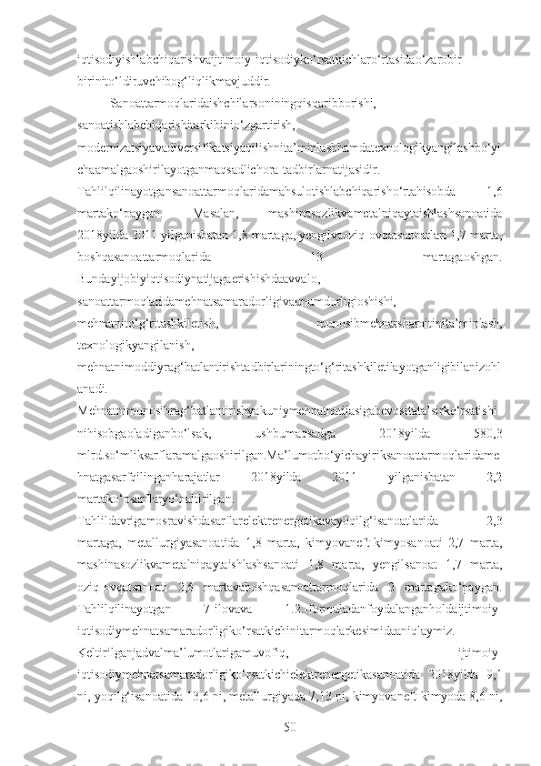 iqtisodiyishlabchiqarishvaijtimoiy-iqtisodiyko‘rsatkichlaro‘rtasidao‘zarobir-
birinito‘ldiruvchibog‘liqlikmavjuddir.
Sanoattarmoqlaridaishchilarsoniningqisqaribborishi,
sanoatishlabchiqarishitarkibinio‘zgartirish,
modernizatsiyavadiversifikatsiyaqilishnita’minlashhamdatexnologikyangilashbo‘yi
chaamalgaoshirilayotganmaqsadlichora-tadbirlarnatijasidir.
Tahlilqilinayotgansanoattarmoqlaridamahsulotishlabchiqarisho‘rtahisobda   1,6
martako‘paygan.   Masalan,   mashinasozlikvametalniqaytaishlashsanoatida
2018yilda 2011 yilganisbatan 1,8 martaga, yengilvaoziq-ovqatsanoatlari 1,7 marta,
boshqasanoattarmoqlarida   13   martagaoshgan.
Bundayijobiyiqtisodiynatijagaerishishdaavvalo,
sanoattarmoqlaridamehnatsamaradorligivaunumdorligioshishi,
mehnatnito‘g‘ritashkiletish,   munosibmehnatsharoitinita’minlash,
texnologikyangilanish,
mehnatnimoddiyrag‘batlantirishtadbirlariningto‘g‘ritashkiletilayotganligibilanizohl
anadi.
Mehnatnimunosibrag‘batlantirishyakuniymehnatnatijasigabevositata’sirko‘rsatishi
nihisobgaoladiganbo‘lsak,   ushbumaqsadga   2018yilda   580,3
mlrd.so‘mliksarflaramalgaoshirilgan.Ma’lumotbo‘yichayiriksanoattarmoqlaridame
hnatgasarfqilinganharajatlar   2018yilda   2011   yilganisbatan   2,2
martako‘psarflaryo‘naltirilgan.
Tahlildavrigamosravishdasarflarelektrenergetikavayoqilg‘isanoatlarida   2,3
martaga,   metallurgiyasanoatida   1,8   marta,   kimyovaneft-kimyosanoati   2,7   marta,
mashinasozlikvametalniqaytaishlashsanoati   1,8   marta,   yengilsanoat   1,7   marta,
oziq-ovqatsanoati   2,6   martavaboshqasanoattarmoqlarida   2   martagako‘paygan.
Tahlilqilinayotgan   7-ilovava   1.2.-formuladanfoydalanganholdaijtimoiy-
iqtisodiymehnatsamaradorligiko‘rsatkichinitarmoqlarkesimidaaniqlaymiz.
Keltirilganjadvalma’lumotlarigamuvofiq,   ijtimoiy-
iqtisodiymehnatsamaradorligiko‘rsatkichielektrenergetikasanoatida   2018yilda   9,1
ni, yoqilg‘isanoatida 13,6 ni, metallurgiyada 7,13 ni, kimyovaneft-kimyoda 8,6 ni,
50 