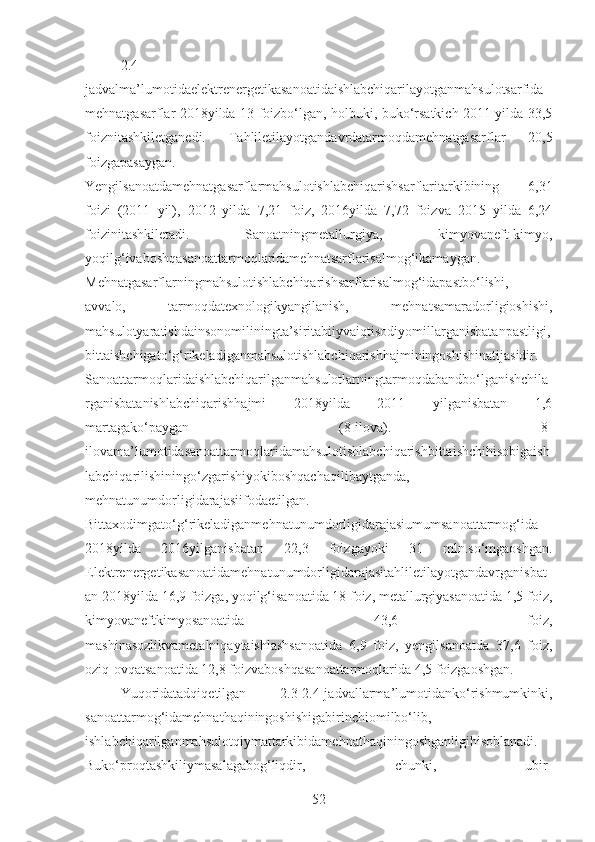 2.4-
jadvalma’lumotidaelektrenergetikasanoatidaishlabchiqarilayotganmahsulotsarfida
mehnatgasarflar 2018yilda 13 foizbo‘lgan, holbuki, buko‘rsatkich 2011 yilda 33,5
foiznitashkiletganedi.   Tahliletilayotgandavrdatarmoqdamehnatgasarflar   20,5
foizgapasaygan.
Yengilsanoatdamehnatgasarflarmahsulotishlabchiqarishsarflaritarkibining   6,31
foizi   (2011   yil),   2012   yilda   7,21   foiz,   2016yilda   7,72   foizva   2015   yilda   6,24
foizinitashkiletadi.   Sanoatningmetallurgiya,   kimyovaneft-kimyo,
yoqilg‘ivaboshqasanoattarmoqlaridamehnatsarflarisalmog‘ikamaygan.
Mehnatgasarflarningmahsulotishlabchiqarishsarflarisalmog‘idapastbo‘lishi,
avvalo,   tarmoqdatexnologikyangilanish,   mehnatsamaradorligioshishi,
mahsulotyaratishdainsonomiliningta’siritabiiyvaiqtisodiyomillarganisbatanpastligi,
bittaishchigato‘g‘rikeladiganmahsulotishlabchiqarishhajminingoshishinatijasidir.
Sanoattarmoqlaridaishlabchiqarilganmahsulotlarningtarmoqdabandbo‘lganishchila
rganisbatanishlabchiqarishhajmi   2018yilda   2011   yilganisbatan   1,6
martagako‘paygan   (8-ilova).   8-
ilovama’lumotidasanoattarmoqlaridamahsulotishlabchiqarishbittaishchihisobigaish
labchiqarilishiningo‘zgarishiyokiboshqachaqilibaytganda,
mehnatunumdorligidarajasiifodaetilgan.
Bittaxodimgato‘g‘rikeladiganmehnatunumdorligidarajasiumumsanoattarmog‘ida
2018yilda   2016yilganisbatan   22,3   foizgayoki   31   mln.so‘mgaoshgan.
Elektrenergetikasanoatidamehnatunumdorligidarajasitahliletilayotgandavrganisbat
an 2018yilda 16,9 foizga, yoqilg‘isanoatida 18 foiz, metallurgiyasanoatida 1,5 foiz,
kimyovaneftkimyosanoatida   43,6   foiz,
mashinasozlikvametalniqaytaishlashsanoatida   6,9   foiz,   yengilsanoatda   37,6   foiz,
oziq-ovqatsanoatida 12,8 foizvaboshqasanoattarmoqlarida 4,5 foizgaoshgan.
Yuqoridatadqiqetilgan   2.3-2.4-jadvallarma’lumotidanko‘rishmumkinki,
sanoattarmog‘idamehnathaqiningoshishigabirinchiomilbo‘lib,
ishlabchiqarilganmahsulotqiymattarkibidamehnathaqiningoshganligihisoblanadi.
Buko‘proqtashkiliymasalagabog‘liqdir,   chunki,   ubir-
52 