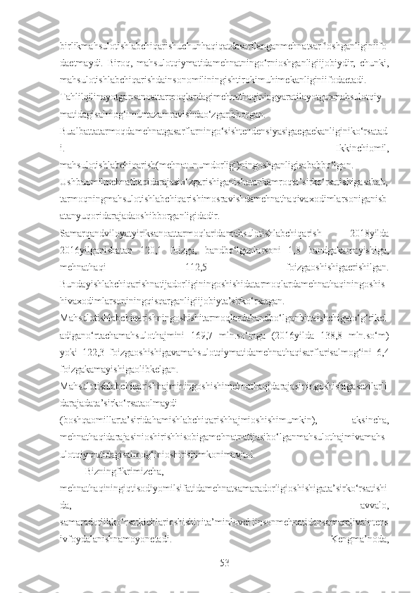 birlikmahsulotishlabchiqarishuchunhaqiqatdasarflanganmehnatsarfioshganliginiifo
daetmaydi.   Biroq,   mahsulotqiymatidamehnatningo‘rnioshganligiijobiydir,   chunki,
mahsulotishlabchiqarishdainsonomiliningishtirokimuhimekanliginiifodaetadi.
Tahlilqilinayotgansanoattarmoqlardagimehnathaqiningyaratilayotganmahsulotqiy
matidagisalmog‘imuntazamravishdao‘zgaribborgan.
Bualbattatarmoqdamehnatgasarflarningo‘sishtendensiyasigaegaekanliginiko‘rsatad
i.   Ikkinchiomil,
mahsulotishlabchiqarish(mehnatunumdorligi)ningoshganligisababbo‘lgan.
Ushbuomilmehnathaqidarajasio‘zgarishiganisbatankamroqta’sirko‘rsatishigasabab,
tarmoqningmahsulotishlabchiqarishimosravishdamehnathaqivaxodimlarsoniganisb
atanyuqoridarajadaoshibborganligidadir.
Samarqandviloyatyiriksanoattarmoqlaridamahsulotishlabchiqarish   2018yilda
2016yilganisbatan   120,1   foizga,   bandbo‘lganlarsoni   1,8   bandgakamayishiga,
mehnathaqi   112,5   foizgaoshishigaerishilgan.
Bundayishlabchiqarishnatijadorliginingoshishidatarmoqlardamehnathaqiningoshis
hivaxodimlarsoniningqisqarganligiijobiyta’sirko‘rsatgan.
Mahsulotishlabchiqarishningoshishitarmoqlardabandbo‘lganbittaishchigato‘g‘rikel
adigano‘rtachamahsulothajmini   169,7   mln.so‘mga   (2016yilda   138,8   mln.so‘m)
yoki   122,3   foizgaoshishigavamahsulotqiymatidamehnathaqisarflarisalmog‘ini   6,4
foizgakamayishigaolibkelgan.
Mahsulotishlabchiqarishhajminingoshishimehnathaqidarajasiningoshishigasezilarli
darajadata’sirko‘rsataolmaydi
(boshqaomillarta’siridahamishlabchiqarishhajmioshishimumkin),   aksincha,
mehnathaqidarajasinioshirishhisobigamehnatnatijasibo‘lganmahsulothajmivamahs
ulotqiymatidagisalmog‘inioshirishimkonimavjud.
Bizningfikrimizcha,
mehnathaqiningiqtisodiyomilsifatidamehnatsamaradorligioshishigata’sirko‘rsatishi
da,   avvalo,
samaradorlikko‘rsatkichlarioshishinita’minlovchiinsonmehnatidansamaralivaintens
ivfoydalanishnamoyonetadi.   Kengma’noda,
53 