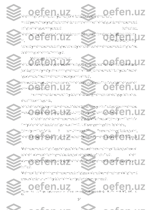 ishchiningo‘zmehnatfaoliyatinatijasisifatidaoladiganmehnathaqi,
moddiyvama’naviyrag‘batlantirishdanqoniqishnihisqilishikelgusidamehnatsamarad
orligioshishigazaminyaratadi.   Darhaqiqat,
ishchilarningko‘pqismio‘zmehnatidanqoniqishnihisqilibmehnatfaoliyatiniolibboris
hi,   bupirovardidaijtimoiy-
iqtisodiymehnatsamaradorligivaiqtisodiyishlabchiqarishmehnatsamaradorligiko‘rsa
tkichiningoshishinita’minlaydi. 
Mehnatgaadolatlimehnathaqi,
ishlabchiqarishgaqo‘shganhissasinihisobgaolishhamdaiste’molsarfiniqondirishdara
jasidagiijtimoiyme’yorinsonningmehnatqilishidavijdonansamaralifaoliyatko‘rsatish
igaxizmatko‘rsatibmehnatmotivatsiyasinioshiradi,
pirovardidamavjudmehnatpotensialiniishlabchiqarishgato‘liqo‘zlashtirilishigaerishi
shimkoniniberadi.
Insonmehnatidansamaralifoydalanishdauningmehnatpotensialigayokiboshqa
chaqilibtasniflaganda,
ishlabchiqarishjarayonidamehnatsub’ektisifatidanamoyonbo‘ladiganinsonmehnatsa
maradorligigata’sirqiluvchiomillarguruhiijtimoiyomillarnitashkiletadi.
Ishlabchiqarishdamehnatsamaradorligigata’sirko‘rsatuviijtimoiyomillarnio‘z
ilmiyizlanishlaridatadqiqqilganRusolimiG.E.Slezengerninge’tirofetishicha,
ijtimoiyomillaro‘zida   3   tamuhimtavsifni:   “personalningsifatdarajasini,
ishchilarningmehnatgabo‘lganmunosabatinivaijtimoiymehnatsharoitini” 16
ifodaetad
i.
Mehnatsamaradorligio‘zgarishigata’sirko‘rsatuvchipersonalningsifatdarajasibevosi
taishchi-xizmatchilarningmalakadarajasioshishigabog‘liqbo‘ladi.   Ishchi-
xizmatchilarmalakadarajasiningoshishiishchilarningmehnatsifatioshishidanamoyon
bo‘ladi.
Mehnatsifatiishchiningmehnatsamaradorligigaasoslanadivamehnatintensivligihamd
aresurslardanunumlifoydalanishimkoniyatlarininamoyonetadi.
16
Слезингер   Г.Е.   “ Труд в условиях риночной экономики ”   (Учебное пособие). - М.:   “ ИНФРА-М ” , 1996.   – с.
69.
54 