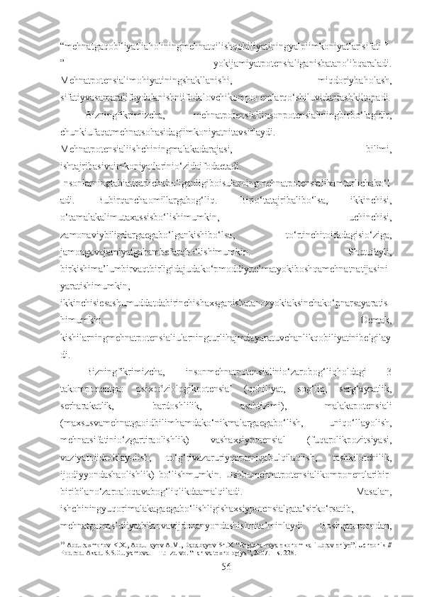 “mehnatgaqobiliyatliaholiningmehnatqilishqobiliyatiningyalpiimkoniyatlarisifati 19
”   yokijamiyatpotensialiganisbatanolibqaraladi.
Mehnatpotensialimohiyatiningshakllanishi,   miqdoriybaholash,
sifatiyvasamaralifoydalanishniifodalovchikomponentlarqo‘shiluvidantashkiltopadi.
Bizningfikrimizcha,   mehnatpotensialiinsonpotensialiningbirbo‘lagidir,
chunkiufaqatmehnatsohasidagiimkoniyatnitavsiflaydi.
Mehnatpotensialiishchiningmalakadarajasi,   bilimi,
ishtajribasivaimkoniyatlarinio‘zidaifodaetadi.
Insonlarningtabiatiturlichabo‘lganligiboisularningmehnatpotensialihamturlichabo‘l
adi.   Bubirqanchaomillargabog‘liq.   Birio‘tatajribalibo‘lsa,   ikkinchisi,
o‘tamalakalimutaxassisbo‘lishimumkin,   uchinchisi,
zamonaviybilimlargaegabo‘lgankishibo‘lsa,   to‘rtinchitoifadagisio‘ziga,
jamoagavajamiyatgahambefarqbo‘lishimumkin.   Shutufayli,
birkishima’lumbirvaqtbirligidajudako‘pmoddiyne’matyokiboshqamehnatnatijasini
yaratishimumkin,
ikkinchisiesashumuddatdabirinchishaxsganisbatanozyokiaksinchako‘pnarsayaratis
himumkin.   Demak,
kishilarningmehnatpotensialiularningturlihajmdayaratuvchanlikqobiliyatinibelgilay
di.
Bizningfikrimizcha,   insonmehnatpotensialinio‘zarobog‘liqholdagi   3
takomponentga:   psixofiziologikpotensial   (qobiliyat,   sog‘liq,   serg‘ayratlik,
serharakatlik,   bardoshlilik,   asabtizimi),   malakapotensiali
(maxsusvamehnatgaoidbilimhamdako‘nikmalargaegabo‘lish,   uniqo‘llayolish,
mehnatsifatinio‘zgartiraolishlik)   vashaxsiypotensial   (fuqarolikpozitsiyasi,
vaziyatniidroklayolish,   to‘g‘rivazaruriyqarorniqabulqilaolish,   tashkilotchilik,
ijodiyyondashaolishlik)   bo‘lishmumkin.   Ushbumehnatpotensialikomponentlaribir-
biribilano‘zaroaloqavabog‘liqlikdaamalqiladi.   Masalan,
ishchiningyuqorimalakagaegabo‘lishligishaxsiypotensialgata’sirko‘rsatib,
mehnatgamas’uliyatbilanvavijdonanyondashishnita’minlaydi.   Boshqatomondan,
19
 Abduraxmonov K.X., Abdullayev A.M., Dadabayev Sh.X. “Regionalnaya ekonomika i upravleniye”. Uchebnik //
Pod red. Akad. S.S.Gulyamova. – T.: Izd-vo. “Fan va texnologiya”, 2007. – s. 228.
56 