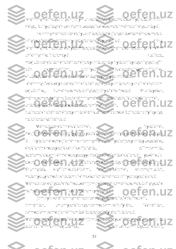 ishchiningmehnatgabo‘lganijobiymunosabatio‘zmehnatmalakasiniyanadaoshiribbo
rishga, faoliyatidagisir-asrorlarnipuxtaegallashvasamaralimehnatqilishgaundaydi. 
Insonningmehnatpotensialiyuqoridarajadarivojlangandavrdamehnatsamarad
orligigata’sirqiluvchiijtimoiyomilsifatidanamoyonbo‘ladi.   Biroq,
ishchiningmehnatpotensialiyuqoridarajadabo‘lsahammehnatsamaradorligioshishim
umkinliginikafolatlamaydi.   Bualbatta,
mavjudpotensialdanishlabchiqarishjarayonidaqandayfoydalanilayotganligigabog‘li
qdir.   Insonningbilimi,   qobiliyati,   tajribasiqanchalikko‘pqo‘llanilsa,
shudarajadamehnatningishlabchiqarishdagiqaytimiyuqoribo‘ladi.
Ishchiningo‘zshaxsiypotensialiniishlabchiqarishjarayonidanamoyonqilishsharoitim
avjudbo‘lsa,   bumehnatsamaradorligigaijobiyta’sirko‘rsatadi.   Shundayekan,
mehnatsamaradorliginafaqatishchiningmehnatpotensialigabalkiunishakllantirish,
undanfoydalanishdarajasivasharoitigahambog‘liqbo‘lib,
bualbattaishlabchiqarishjarayonidaishchikuchigamiqdorvasifatjihatdanqo‘yilayotga
ntalablardankelibchiqadi.
Mehnatpotensialinishakllantirish,   foydalanish,
rivojlantirishvamehnatqobiliyatiniqaytatiklashturliijtimoiybosqichlardavujudgakela
di.   Foydalanishvarivojlanishinsonlarningmehnatfaoliyatlarijarayonidayuzagakelsa,
shakllantirishvaqaytatiklashoilaxo‘jaligida,   ta’limtizimida,
kadrlarmalakasinioshirishvaqaytatayyorlashbosqichlaridashakllanadi:   yaxshixulq-
atvor,   mehnatsevar,   zamontalablarigajavobberadiganbilimlietibtarbiyalanadi.
Shuningdek,   sog‘liqnisaqlashtizimi,   sog‘lomlashtirish,   sportmajmualari,
madaniyatuylarivaboshqadamolishmaskanlaridamehnatqobiliyatiqaytatiklanadi.
Mehnatpotensialigata’sirko‘rsatuvchiijtimoiybosqichlarmehnatsamaradorligigata’si
rko‘rsatuvchiijtimoiyomillarsifatidanamoyonbo‘ladi.
Ijtimoiybosqichlarningmehnatpotensialigasamaralita’sirko‘rsatishi,
birinchidan,   umumiytarkibtopgantizimvatizimostibo‘yicha,   ikkinchidan,
tizimvatizimostirivojlanishihamdasifatdarajasibo‘yichaifodalanadi.
Mehnatsamaradorligigata’sirqiluvchiijtimoiyomillarniyaxlitbirtizimgakiritganholda
tadqiqqilishimkonimavjudemas,   sababiushbuomillargaturlisharoit,
57 