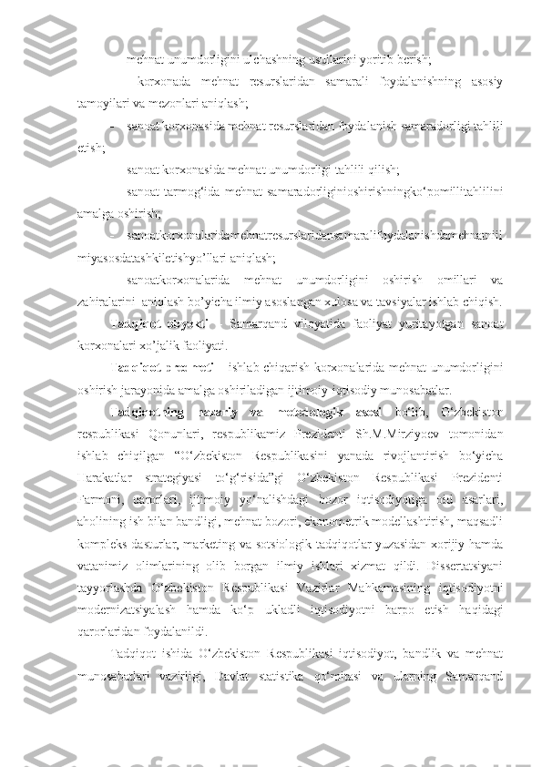  mehnat unumdorligini ulchashning usullarini yoritib berish;
   korxonada   mehnat   resurslaridan   samarali   foydalanishning   asosiy
tamoyilari va mezonlari aniqlash; 
 sanoat korxonasida mehnat resurslaridan foydalanish samaradorligi tahlili
etish;
 sanoat korxonasida mehnat unumdorligi tahlili  qilish;
 sanoat   tarmog‘ida   mehnat   samaradorliginioshirishningko‘pomillitahlilini
amalga oshirish; 
 sanoatkorxonalaridamehnatresurslaridansamaralifoydalanishdamehnatniil
miyasosdatashkiletishyo’llari aniqlash;
 sanoatkorxonalarida   mehnat   unumdorligini   oshirish   omillari   va
zahiralarini  aniqlash bo’yicha ilmiy asoslangan xulosa va tavsiyalar ishlab chiqish.
Tadqiqot   obyekti   –   Samarqand   viloyatida   faoliyat   yuritayotgan   sanoat
korxonalari xo’jalik faoliyati. 
Tadqiqot predmeti –   ishlab chiqarish korxonalarida mehnat unumdorligini
oshirish jarayonida amalga oshiriladigan ijtimoiy-iqtisodiy munosabatlar.
Tadqiqotning   nazariy   va   metodologik   asosi   bo‘lib,   O‘zbekiston
respublikasi   Qonunlari,   respublikamiz   Prezidenti   Sh.M.Mirziyoev   tomonidan
ishlab   chiqilgan   “O‘zbekiston   Respublikasini   yanada   rivojlantirish   bo‘yicha
Harakatlar   strategiyasi   to‘g‘risida”gi   O‘zbekiston   Respublikasi   Prezidenti
Farmoni,   qarorlari,   ijtimoiy   yo‘nalishdagi   bozor   iqtisodiyotiga   oid   asarlari,
aholining ish bilan bandligi, mehnat bozori, ekonometrik modellashtirish, maqsadli
kompleks dasturlar, marketing va sotsiologik tadqiqotlar yuzasidan xorijiy hamda
vatanimiz   olimlarining   olib   borgan   ilmiy   ishlari   xizmat   qildi.   Dissertatsiyani
tayyorlashda   O‘zbekiston   Respublikasi   Vazirlar   Mahkamasining   iqtisodiyotni
modernizatsiyalash   hamda   ko‘p   ukladli   iqtisodiyotni   barpo   etish   haqidagi
qarorlaridan foydalanildi.
Tadqiqot   ishida   O‘zbekiston   Respublikasi   iqtisodiyot,   bandlik   va   mehnat
munosabatlari   vazirligi,   Davlat   statistika   qo‘mitasi   va   ularning   Samarqand 