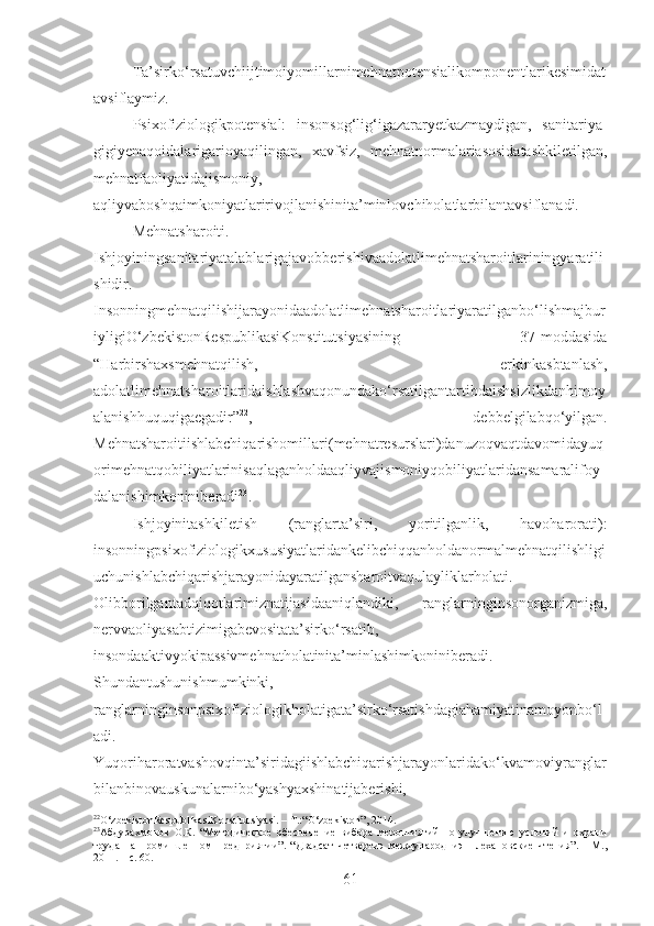 Ta’sirko‘rsatuvchiijtimoiyomillarnimehnatpotensialikomponentlarikesimidat
avsiflaymiz.
Psixofiziologikpotensial:   insonsog‘lig‘igazararyetkazmaydigan,   sanitariya-
gigiyenaqoidalarigarioyaqilingan,   xavfsiz,   mehnatnormalariasosidatashkiletilgan,
mehnatfaoliyatidajismoniy,
aqliyvaboshqaimkoniyatlaririvojlanishinita’minlovchiholatlarbilantavsiflanadi.
Mehnatsharoiti.
Ishjoyiningsanitariyatalablarigajavobberishivaadolatlimehnatsharoitlariningyaratili
shidir.
Insonningmehnatqilishijarayonidaadolatlimehnatsharoitlariyaratilganbo‘lishmajbur
iyligiO‘zbekistonRespublikasiKonstitutsiyasining   37-moddasida
“Harbirshaxsmehnatqilish,   erkinkasbtanlash,
adolatlimehnatsharoitlaridaishlashvaqonundako‘rsatilgantartibdaishsizlikdanhimoy
alanishhuquqigaegadir” 22
,   debbelgilabqo‘yilgan.
Mehnatsharoitiishlabchiqarishomillari(mehnatresurslari)danuzoqvaqtdavomidayuq
orimehnatqobiliyatlarinisaqlaganholdaaqliyvajismoniyqobiliyatlaridansamaralifoy
dalanishimkoniniberadi 23
.
Ishjoyinitashkiletish   (ranglarta’siri,   yoritilganlik,   havoharorati):
insonning psixofiziologikxususiyatlaridankelibchiqqanholdanormalmehnatqilishligi
uchunishlabchiqarishjarayonidayaratilgansharoitvaqulayliklarholati.
Olibborilgantadqiqotlarimiznatijasidaaniqlandiki,   ranglarninginsonorganizmiga,
nervvaoliyasabtizimigabevositata’sirko‘rsatib,
insondaaktivyokipassivmehnatholatinita’minlashimkoniniberadi.
Shundantushunishmumkinki,
ranglarninginsonpsixofiziologikholatigata’sirko‘rsatishdagiahamiyatinamoyonbo‘l
adi.
Yuqoriharoratvashovqinta’siridagiishlabchiqarishjarayonlaridako‘kvamoviyranglar
bilanbinovauskunalarnibo‘yashyaxshinatijaberishi,
22
O‘zbekistonRespublikasiKonstitutsiyasi. – T.:“O‘zbekiston”, 2014.
23
Абдурахмонов   О.К.   “Методическое   обеспечение   вибора   мероптиятий   по   улучшению   условий   и   охрани
труда   на   промишленном   предприятии”.   “Двадсат   четвертиэ   международниэ   Плехановские   чтения”.   -   М.,
2011. – с. 60.
61 